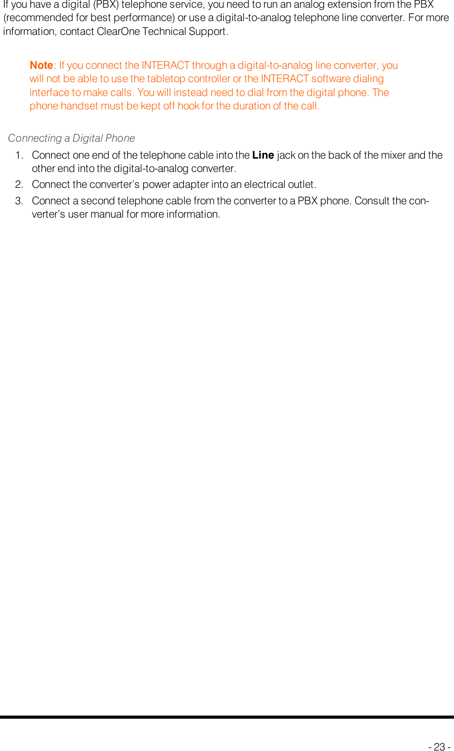 Digital PhonesIf you have a digital (PBX) telephone service, you need to run an analog extension from the PBX(recommended for best performance) or use a digital-to-analog telephone line converter. For moreinformation, contact ClearOne Technical Support.Note: If you connect the INTERACT through a digital-to-analog line converter, youwill not be able to use the tabletop controller or the INTERACTsoftware dialinginterface to make calls. You will instead need to dial from the digital phone. Thephone handset must be kept off hook for the duration of the call.Connecting a Digital Phone1. Connect one end of the telephone cable into the Line jack on the back of the mixer and theother end into the digital-to-analog converter.2. Connect the converter’s power adapter into an electrical outlet.3. Connect a second telephone cable from the converter to a PBX phone. Consult the con-verter’s user manual for more information.- 23 -