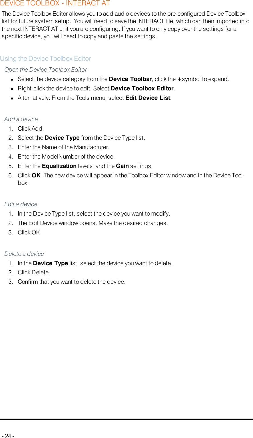 DEVICE TOOLBOX - INTERACT ATThe Device Toolbox Editor allows you to add audio devices to the pre-configured Device Toolboxlist for future system setup. You will need to save the INTERACT file, which can then imported intothe next INTERACT AT unit you are configuring. If you want to only copy over the settings for aspecific device, you will need to copy and paste the settings.Using the Device Toolbox EditorOpen the Device Toolbox EditorlSelect the device category from the Device Toolbar, click the +symbol to expand.lRight-click the device to edit. Select Device Toolbox Editor.lAlternatively: From the Tools menu, select Edit Device List.Add a device1. Click Add.2. Select the Device Type from the Device Type list.3. Enter the Name of the Manufacturer.4. Enter the ModelNumber of the device.5. Enter the Equalization levels and the Gain settings.6. Click OK. The new device will appear in the Toolbox Editor window and in the Device Tool-box.Edit a device1. In the Device Type list, select the device you want to modify.2. The Edit Device window opens. Make the desired changes.3. Click OK.Delete a device1. In the Device Type list, select the device you want to delete.2. Click Delete.3. Confirm that you want to delete the device.- 24 -