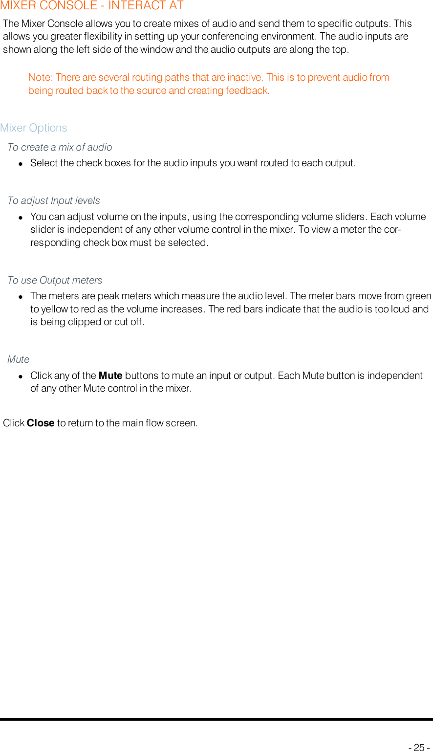 MIXER CONSOLE - INTERACT ATThe Mixer Console allows you to create mixes of audio and send them to specific outputs. Thisallows you greater flexibility in setting up your conferencing environment. The audio inputs areshown along the left side of the window and the audio outputs are along the top.Note: There are several routing paths that are inactive. This is to prevent audio frombeing routed back to the source and creating feedback.Mixer OptionsTo create a mix of audiolSelect the check boxes for the audio inputs you want routed to each output.To adjust Input levelslYou can adjust volume on the inputs, using the corresponding volume sliders. Each volumeslider is independent of any other volume control in the mixer. To view a meter the cor-responding check box must be selected.To use Output meterslThe meters are peak meters which measure the audio level. The meter bars move from greento yellow to red as the volume increases. The red bars indicate that the audio is too loud andis being clipped or cut off.MutelClick any of the Mute buttons to mute an input or output. Each Mute button is independentof any other Mute control in the mixer.Click Close to return to the main flow screen.- 25 -