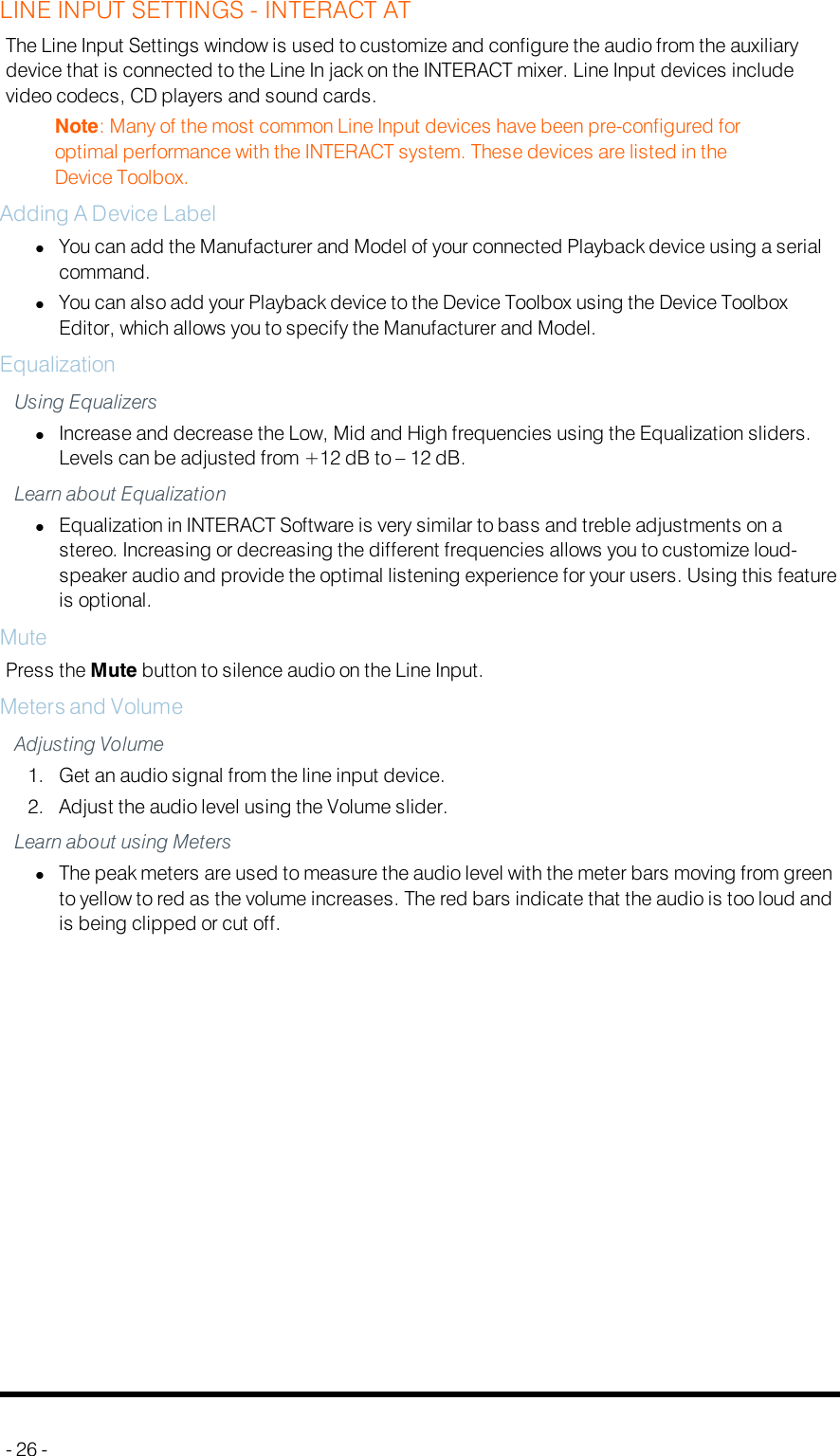 LINE INPUT SETTINGS - INTERACT ATThe Line Input Settings window is used to customize and configure the audio from the auxiliarydevice that is connected to the Line In jack on the INTERACT mixer. Line Input devices includevideo codecs, CD players and sound cards.Note: Many of the most common Line Input devices have been pre-configured foroptimal performance with the INTERACT system. These devices are listed in theDevice Toolbox.Adding A Device LabellYou can add the Manufacturer and Model of your connected Playback device using a serialcommand.lYou can also add your Playback device to the Device Toolbox using the Device ToolboxEditor, which allows you to specify the Manufacturer and Model.EqualizationUsing EqualizerslIncrease and decrease the Low, Mid and High frequencies using the Equalization sliders.Levels can be adjusted from +12 dB to – 12 dB.Learn about EqualizationlEqualization in INTERACT Software is very similar to bass and treble adjustments on astereo. Increasing or decreasing the different frequencies allows you to customize loud-speaker audio and provide the optimal listening experience for your users. Using this featureis optional.MutePress the Mute button to silence audio on the Line Input.Meters and VolumeAdjusting Volume1. Get an audio signal from the line input device.2. Adjust the audio level using the Volume slider.Learn about using MeterslThe peak meters are used to measure the audio level with the meter bars moving from greento yellow to red as the volume increases. The red bars indicate that the audio is too loud andis being clipped or cut off.- 26 -