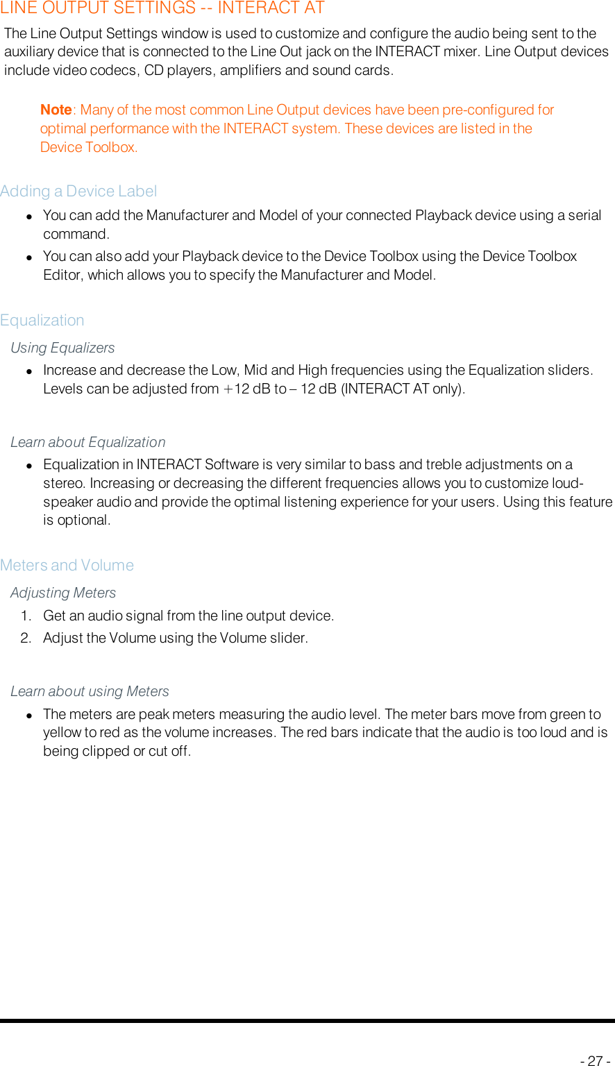 LINE OUTPUT SETTINGS -- INTERACT ATThe Line Output Settings window is used to customize and configure the audio being sent to theauxiliary device that is connected to the Line Out jack on the INTERACT mixer. Line Output devicesinclude video codecs, CD players, amplifiers and sound cards.Note: Many of the most common Line Output devices have been pre-configured foroptimal performance with the INTERACT system. These devices are listed in theDevice Toolbox.Adding a Device LabellYou can add the Manufacturer and Model of your connected Playback device using a serialcommand.lYou can also add your Playback device to the Device Toolbox using the Device ToolboxEditor, which allows you to specify the Manufacturer and Model.EqualizationUsing EqualizerslIncrease and decrease the Low, Mid and High frequencies using the Equalization sliders.Levels can be adjusted from +12 dB to – 12 dB (INTERACT AT only).Learn about EqualizationlEqualization in INTERACT Software is very similar to bass and treble adjustments on astereo. Increasing or decreasing the different frequencies allows you to customize loud-speaker audio and provide the optimal listening experience for your users. Using this featureis optional.Meters and VolumeAdjusting Meters1. Get an audio signal from the line output device.2. Adjust the Volume using the Volume slider.Learn about using MeterslThe meters are peak meters measuring the audio level. The meter bars move from green toyellow to red as the volume increases. The red bars indicate that the audio is too loud and isbeing clipped or cut off.- 27 -