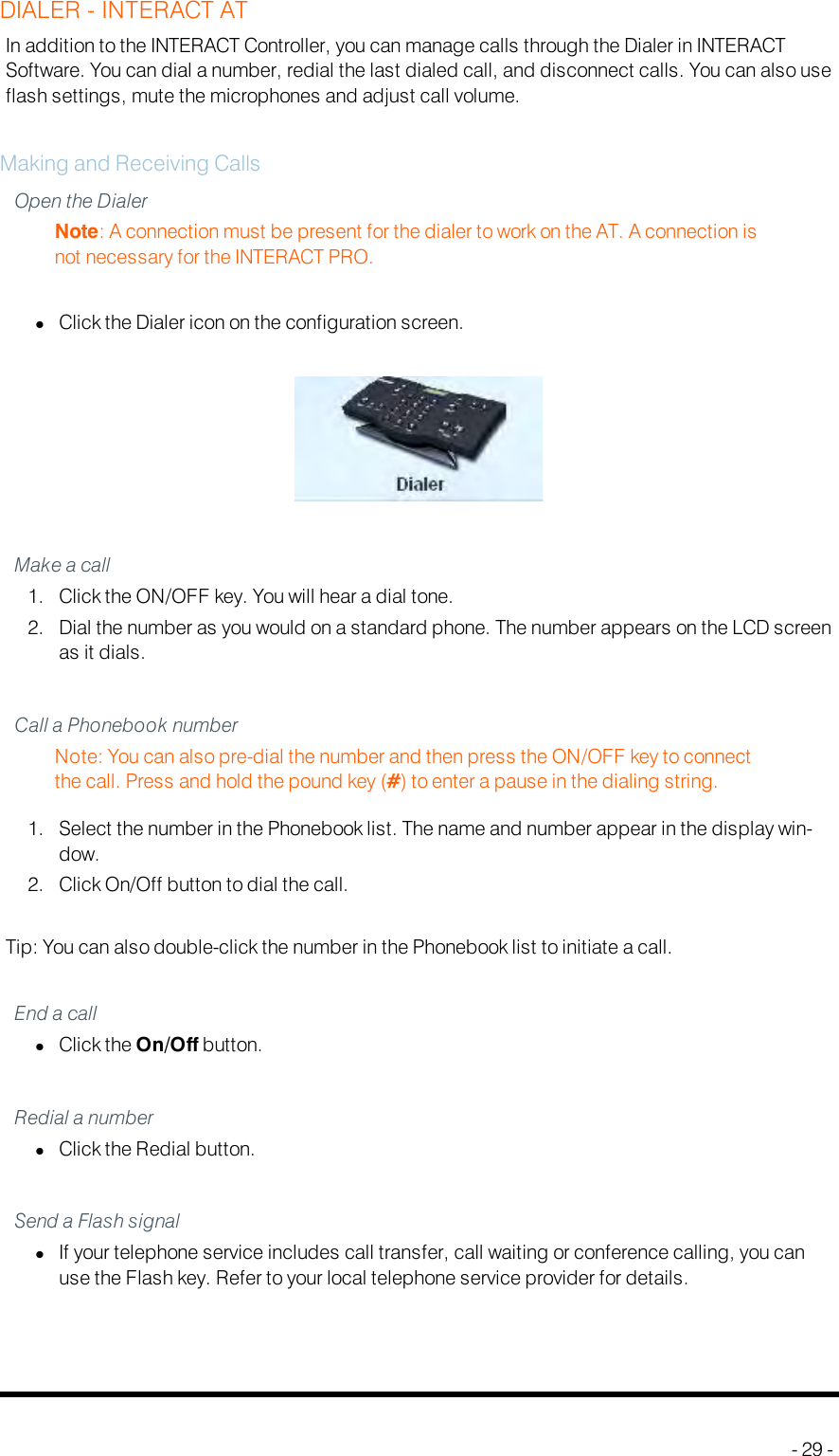 DIALER - INTERACT ATIn addition to the INTERACT Controller, you can manage calls through the Dialer in INTERACTSoftware. You can dial a number, redial the last dialed call, and disconnect calls. You can also useflash settings, mute the microphones and adjust call volume.Making and Receiving CallsOpen the DialerNote: A connection must be present for the dialer to work on the AT. A connection isnot necessary for the INTERACT PRO.lClick the Dialer icon on the configuration screen.Make a call1. Click the ON/OFF key. You will hear a dial tone.2. Dial the number as you would on a standard phone. The number appears on the LCD screenas it dials.Call a Phonebook numberNote: You can also pre-dial the number and then press the ON/OFF key to connectthe call. Press and hold the pound key (#) to enter a pause in the dialing string.1. Select the number in the Phonebook list. The name and number appear in the display win-dow.2. Click On/Off button to dial the call.Tip: You can also double-click the number in the Phonebook list to initiate a call.End a calllClick the On/Off button.Redial a numberlClick the Redial button.Send a Flash signallIf your telephone service includes call transfer, call waiting or conference calling, you canuse the Flash key. Refer to your local telephone service provider for details.- 29 -