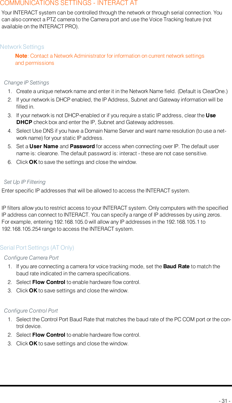 COMMUNICATIONS SETTINGS - INTERACTATYour INTERACT system can be controlled through the network or through serial connection. Youcan also connect a PTZ camera to the Camera port and use the Voice Tracking feature (notavailable on the INTERACT PRO).Network SettingsNote: Contact a Network Administrator for information on current network settingsand permissionsChange IP Settings1. Create a unique network name and enter it in the Network Name field. (Default is ClearOne.)2. If your network is DHCP enabled, the IP Address, Subnet and Gateway information will befilled in.3. If your network is not DHCP-enabled or if you require a static IP address, clear the UseDHCP check box and enter the IP, Subnet and Gateway addresses.4. Select Use DNS if you have a Domain Name Server and want name resolution (to use a net-work name) for your static IP address.5. Set a User Name and Password for access when connecting over IP. The default username is: clearone. The default password is: interact - these are not case sensitive.6. Click OK to save the settings and close the window.Set Up IP FilteringEnter specific IP addresses that will be allowed to access the INTERACT system.IP filters allow you to restrict access to your INTERACT system. Only computers with the specifiedIP address can connect to INTERACT. You can specify a range of IP addresses by using zeros.For example, entering 192.168.105.0 will allow any IP addresses in the 192.168.105.1 to192.168.105.254 range to access the INTERACT system.Serial Port Settings (AT Only)Configure Camera Port1. If you are connecting a camera for voice tracking mode, set the Baud Rate to match thebaud rate indicated in the camera specifications.2. Select Flow Control to enable hardware flow control.3. Click OK to save settings and close the window.Configure Control Port1. Select the Control Port Baud Rate that matches the baud rate of the PC COM port or the con-trol device.2. Select Flow Control to enable hardware flow control.3. Click OK to save settings and close the window.- 31 -