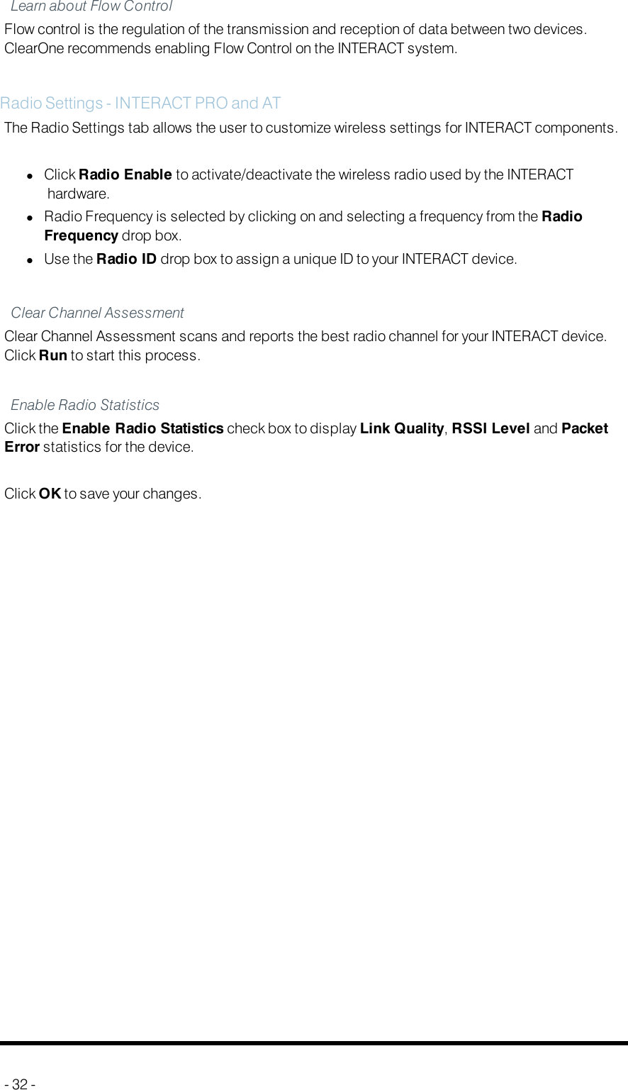 Learn about Flow ControlFlow control is the regulation of the transmission and reception of data between two devices.ClearOne recommends enabling Flow Control on the INTERACT system.Radio Settings - INTERACTPRO and ATThe Radio Settings tab allows the user to customize wireless settings for INTERACTcomponents.lClick Radio Enable to activate/deactivate the wireless radio used by the INTERACThardware.lRadio Frequency is selected by clicking on and selecting a frequency from the RadioFrequency drop box.lUse the Radio ID drop box to assign a unique ID to your INTERACT device.Clear Channel AssessmentClear Channel Assessment scans and reports the best radio channel for your INTERACT device.Click Run to start this process.Enable Radio StatisticsClick the Enable Radio Statistics check box to display Link Quality,RSSI Level and PacketError statistics for the device.Click OKto save your changes.- 32 -