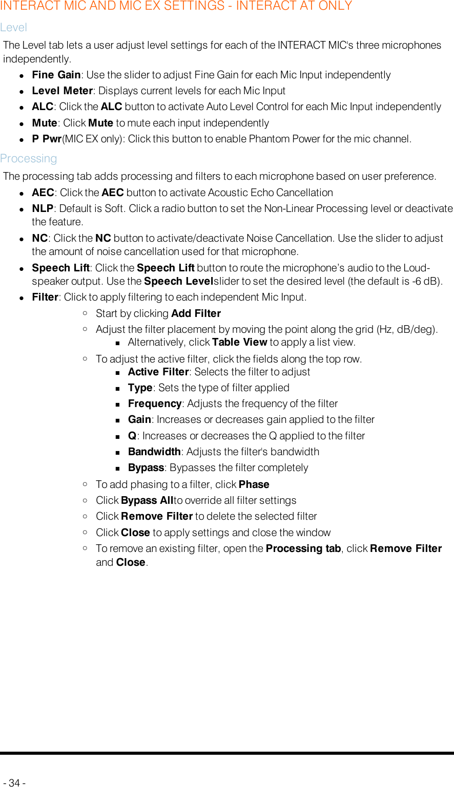 INTERACT MIC AND MIC EX SETTINGS - INTERACT AT ONLYLevelThe Level tab lets a user adjust level settings for each of the INTERACT MIC&apos;s three microphonesindependently.lFine Gain: Use the slider to adjust Fine Gain for each Mic Input independentlylLevel Meter: Displays current levels for each Mic InputlALC: Click the ALC button to activate Auto Level Control for each Mic Input independentlylMute: Click Mute to mute each input independentlylP Pwr(MICEX only): Click this button to enable Phantom Power for the mic channel.ProcessingThe processing tab adds processing and filters to each microphone based on user preference.lAEC: Click the AEC button to activate Acoustic Echo CancellationlNLP: Default is Soft. Click a radio button to set the Non-Linear Processing level or deactivatethe feature.lNC: Click the NC button to activate/deactivate Noise Cancellation. Use the slider to adjustthe amount of noise cancellation used for that microphone.lSpeech Lift: Click the Speech Lift button to route the microphone’s audio to the Loud-speaker output. Use the Speech Levelslider to set the desired level (the default is -6 dB).lFilter: Click to apply filtering to each independent Mic Input.oStart by clicking Add FilteroAdjust the filter placement by moving the point along the grid (Hz, dB/deg).nAlternatively, click Table View to apply a list view.oTo adjust the active filter, click the fields along the top row.nActive Filter: Selects the filter to adjustnType: Sets the type of filter appliednFrequency: Adjusts the frequency of the filternGain: Increases or decreases gain applied to the filternQ: Increases or decreases the Q applied to the filternBandwidth: Adjusts the filter&apos;s bandwidthnBypass: Bypasses the filter completelyoTo add phasing to a filter, click PhaseoClick Bypass Allto override all filter settingsoClick Remove Filter to delete the selected filteroClick Close to apply settings and close the windowoTo remove an existing filter, open the Processing tab, click Remove Filterand Close.- 34 -