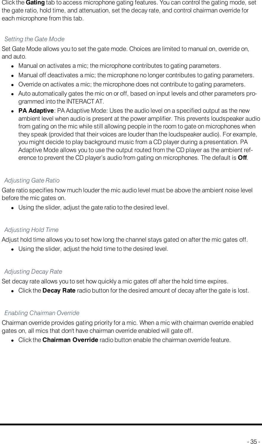 GatingClick the Gating tab to access microphone gating features. You can control the gating mode, setthe gate ratio, hold time, and attenuation, set the decay rate, and control chairman override foreach microphone from this tab.Setting the Gate ModeSet Gate Mode allows you to set the gate mode. Choices are limited to manual on, override on,and auto.lManual on activates a mic; the microphone contributes to gating parameters.lManual off deactivates a mic; the microphone no longer contributes to gating parameters.lOverride on activates a mic; the microphone does not contribute to gating parameters.lAuto automatically gates the mic on or off, based on input levels and other parameters pro-grammed into the INTERACT AT.lPA Adaptive: PA Adaptive Mode: Uses the audio level on a specified output as the newambient level when audio is present at the power amplifier. This prevents loudspeaker audiofrom gating on the mic while still allowing people in the room to gate on microphones whenthey speak (provided that their voices are louder than the loudspeaker audio). For example,you might decide to play background music from a CD player during a presentation. PAAdaptive Mode allows you to use the output routed from the CD player as the ambient ref-erence to prevent the CD player’s audio from gating on microphones. The default is Off.Adjusting Gate RatioGate ratio specifies how much louder the mic audio level must be above the ambient noise levelbefore the mic gates on.lUsing the slider, adjust the gate ratio to the desired level.Adjusting Hold TimeAdjust hold time allows you to set how long the channel stays gated on after the mic gates off.lUsing the slider, adjust the hold time to the desired level.Adjusting Decay RateSet decay rate allows you to set how quickly a mic gates off after the hold time expires.lClick the Decay Rate radio button for the desired amount of decay after the gate is lost.Enabling Chairman OverrideChairman override provides gating priority for a mic. When a mic with chairman override enabledgates on, all mics that don&apos;t have chairman override enabled will gate off.lClick the Chairman Override radio button enable the chairman override feature.- 35 -