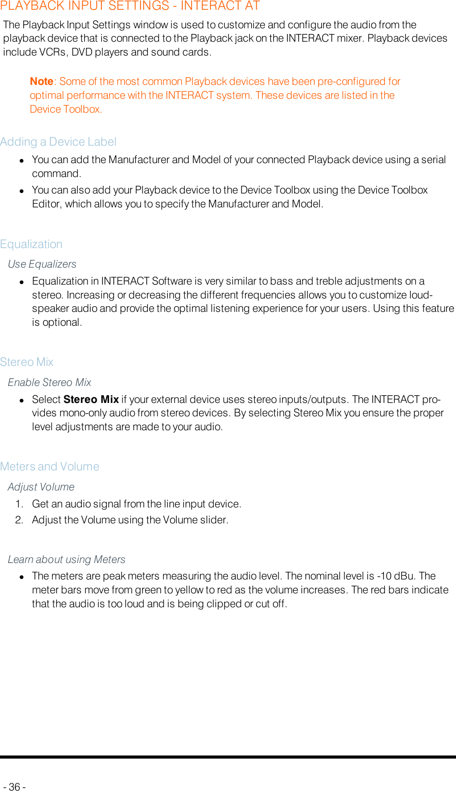 PLAYBACK INPUT SETTINGS - INTERACT ATThe Playback Input Settings window is used to customize and configure the audio from theplayback device that is connected to the Playback jack on the INTERACT mixer. Playback devicesinclude VCRs, DVD players and sound cards.Note: Some of the most common Playback devices have been pre-configured foroptimal performance with the INTERACT system. These devices are listed in theDevice Toolbox.Adding a Device LabellYou can add the Manufacturer and Model of your connected Playback device using a serialcommand.lYou can also add your Playback device to the Device Toolbox using the Device ToolboxEditor, which allows you to specify the Manufacturer and Model.EqualizationUse EqualizerslEqualization in INTERACT Software is very similar to bass and treble adjustments on astereo. Increasing or decreasing the different frequencies allows you to customize loud-speaker audio and provide the optimal listening experience for your users. Using this featureis optional.Stereo MixEnable Stereo MixlSelect Stereo Mix if your external device uses stereo inputs/outputs. The INTERACT pro-vides mono-only audio from stereo devices. By selecting Stereo Mix you ensure the properlevel adjustments are made to your audio.Meters and VolumeAdjust Volume1. Get an audio signal from the line input device.2. Adjust the Volume using the Volume slider.Learn about using MeterslThe meters are peak meters measuring the audio level. The nominal level is -10 dBu. Themeter bars move from green to yellow to red as the volume increases. The red bars indicatethat the audio is too loud and is being clipped or cut off.- 36 -