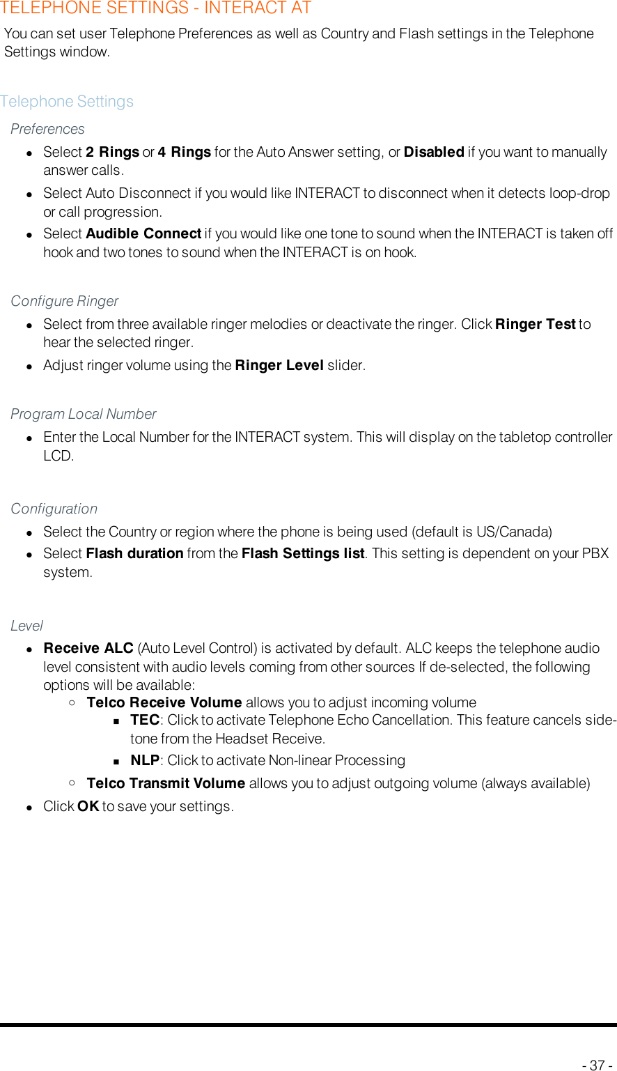TELEPHONE SETTINGS - INTERACT ATYou can set user Telephone Preferences as well as Country and Flash settings in the TelephoneSettings window.Telephone SettingsPreferenceslSelect 2 Rings or 4 Rings for the Auto Answer setting, or Disabled if you want to manuallyanswer calls.lSelect Auto Disconnect if you would like INTERACT to disconnect when it detects loop-dropor call progression.lSelect Audible Connect if you would like one tone to sound when the INTERACT is taken offhook and two tones to sound when the INTERACT is on hook.Configure RingerlSelect from three available ringer melodies or deactivate the ringer. Click Ringer Test tohear the selected ringer.lAdjust ringer volume using the Ringer Level slider.Program Local NumberlEnter the Local Number for the INTERACT system. This will display on the tabletop controllerLCD.ConfigurationlSelect the Country or region where the phone is being used (default is US/Canada)lSelect Flash duration from the Flash Settings list. This setting is dependent on your PBXsystem.LevellReceive ALC (Auto Level Control) is activated by default. ALC keeps the telephone audiolevel consistent with audio levels coming from other sources If de-selected, the followingoptions will be available:oTelco Receive Volume allows you to adjust incoming volumenTEC:Click to activate Telephone Echo Cancellation. This feature cancels side-tone from the Headset Receive.nNLP: Click to activate Non-linear ProcessingoTelco Transmit Volume allows you to adjust outgoing volume (always available)lClick OKto save your settings.- 37 -