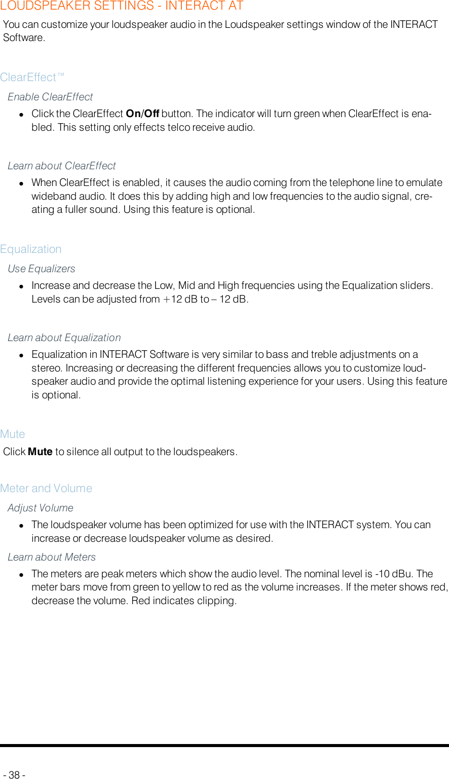 LOUDSPEAKER SETTINGS - INTERACT ATYou can customize your loudspeaker audio in the Loudspeaker settings window of the INTERACTSoftware.ClearEffect™Enable ClearEffectlClick the ClearEffect On/Off button. The indicator will turn green when ClearEffect is ena-bled. This setting only effects telco receive audio.Learn about ClearEffectlWhen ClearEffect is enabled, it causes the audio coming from the telephone line to emulatewideband audio. It does this by adding high and low frequencies to the audio signal, cre-ating a fuller sound. Using this feature is optional.EqualizationUse EqualizerslIncrease and decrease the Low, Mid and High frequencies using the Equalization sliders.Levels can be adjusted from +12 dB to – 12 dB.Learn about EqualizationlEqualization in INTERACT Software is very similar to bass and treble adjustments on astereo. Increasing or decreasing the different frequencies allows you to customize loud-speaker audio and provide the optimal listening experience for your users. Using this featureis optional.MuteClick Mute to silence all output to the loudspeakers.Meter and VolumeAdjust VolumelThe loudspeaker volume has been optimized for use with the INTERACT system. You canincrease or decrease loudspeaker volume as desired.Learn about MeterslThe meters are peak meters which show the audio level. The nominal level is -10 dBu. Themeter bars move from green to yellow to red as the volume increases. If the meter shows red,decrease the volume. Red indicates clipping.- 38 -