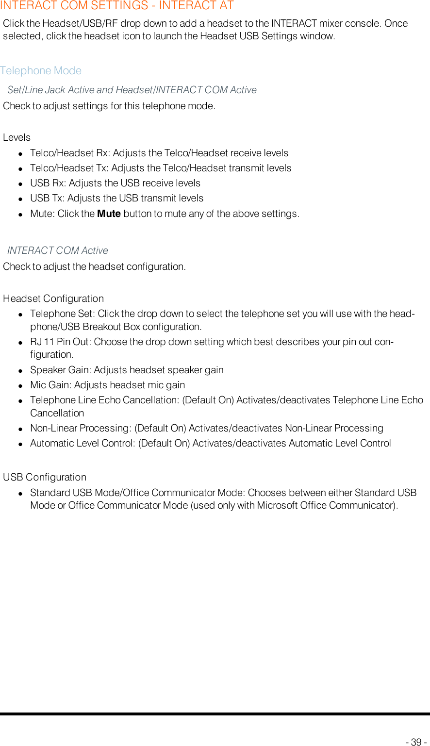 INTERACT COM SETTINGS - INTERACTATClick the Headset/USB/RF drop down to add a headset to the INTERACT mixer console. Onceselected, click the headset icon to launch the Headset USB Settings window.Telephone ModeSet/Line Jack Active and Headset/INTERACT COM ActiveCheck to adjust settings for this telephone mode.LevelslTelco/Headset Rx: Adjusts the Telco/Headset receive levelslTelco/Headset Tx: Adjusts the Telco/Headset transmit levelslUSB Rx: Adjusts the USB receive levelslUSB Tx: Adjusts the USB transmit levelslMute: Click the Mute button to mute any of the above settings.INTERACTCOM ActiveCheck to adjust the headset configuration.Headset ConfigurationlTelephone Set: Click the drop down to select the telephone set you will use with the head-phone/USB Breakout Box configuration.lRJ 11 Pin Out: Choose the drop down setting which best describes your pin out con-figuration.lSpeaker Gain: Adjusts headset speaker gainlMic Gain: Adjusts headset mic gainlTelephone Line Echo Cancellation: (Default On) Activates/deactivates Telephone Line EchoCancellationlNon-Linear Processing: (Default On) Activates/deactivates Non-Linear ProcessinglAutomatic Level Control: (Default On) Activates/deactivates Automatic Level ControlUSB ConfigurationlStandard USB Mode/Office Communicator Mode: Chooses between either Standard USBMode or Office Communicator Mode (used only with Microsoft Office Communicator).- 39 -