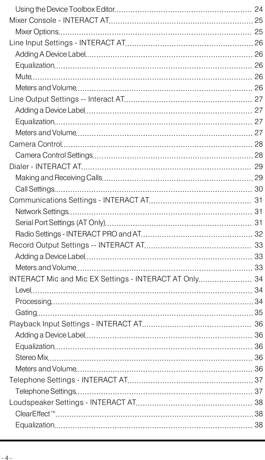 Using the Device Toolbox Editor 24Mixer Console - INTERACT AT 25Mixer Options 25Line Input Settings - INTERACT AT 26Adding A Device Label 26Equalization 26Mute 26Meters and Volume 26Line Output Settings -- Interact AT 27Adding a Device Label 27Equalization 27Meters and Volume 27Camera Control 28Camera Control Settings 28Dialer - INTERACT AT 29Making and Receiving Calls 29Call Settings 30Communications Settings - INTERACTAT 31Network Settings 31Serial Port Settings (AT Only) 31Radio Settings - INTERACTPRO and AT 32Record Output Settings -- INTERACT AT 33Adding a Device Label 33Meters and Volume 33INTERACT Mic and Mic EX Settings - INTERACT AT Only 34Level 34Processing 34Gating 35Playback Input Settings - INTERACT AT 36Adding a Device Label 36Equalization 36Stereo Mix 36Meters and Volume 36Telephone Settings - INTERACT AT 37Telephone Settings 37Loudspeaker Settings - INTERACT AT 38ClearEffect™ 38Equalization 38- 4 -