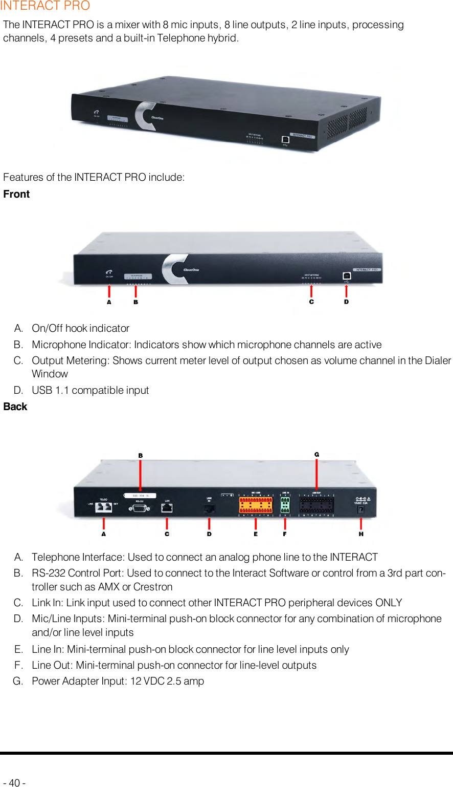 INTERACT PROThe INTERACT PRO is a mixer with 8 mic inputs, 8 line outputs, 2 line inputs, processingchannels, 4 presets and a built-in Telephone hybrid.Features of the INTERACT PRO include:FrontA. On/Off hook indicatorB. Microphone Indicator: Indicators show which microphone channels are activeC. Output Metering: Shows current meter level of output chosen as volume channel in the DialerWindowD. USB 1.1 compatible inputBackA. Telephone Interface: Used to connect an analog phone line to the INTERACTB. RS-232 Control Port: Used to connect to the Interact Software or control from a 3rd part con-troller such as AMX or CrestronC. Link In: Link input used to connect other INTERACT PRO peripheral devices ONLYD. Mic/Line Inputs: Mini-terminal push-on block connector for any combination of microphoneand/or line level inputsE. Line In: Mini-terminal push-on block connector for line level inputs onlyF. Line Out: Mini-terminal push-on connector for line-level outputsG. Power Adapter Input: 12 VDC 2.5 amp- 40 -