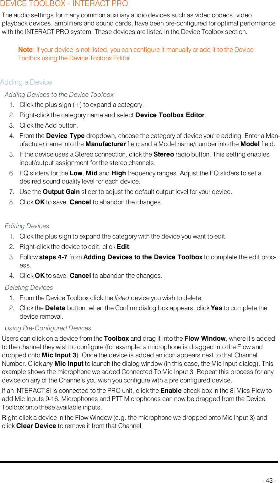 DEVICE TOOLBOX - INTERACT PROThe audio settings for many common auxiliary audio devices such as video codecs, videoplayback devices, amplifiers and sound cards, have been pre-configured for optimal performancewith the INTERACT PRO system. These devices are listed in the Device Toolbox section.Note: If your device is not listed, you can configure it manually or add it to the DeviceToolbox using the Device Toolbox Editor.Adding a DeviceAdding Devices to the Device Toolbox1. Click the plus sign (+) to expand a category.2. Right-click the category name and select Device Toolbox Editor.3. Click the Add button.4. From the Device Type dropdown, choose the category of device you&apos;re adding. Enter a Man-ufacturer name into the Manufacturer field and a Model name/number into the Model field.5. If the device uses a Stereo connection, click the Stereo radio button. This setting enablesinput/output assignment for the stereo channels.6. EQ sliders for the Low,Mid and High frequency ranges. Adjust the EQ sliders to set adesired sound quality level for each device.7. Use the Output Gain slider to adjust the default output level for your device.8. Click OK to save, Cancel to abandon the changes.Editing Devices1. Click the plus sign to expand the category with the device you want to edit.2. Right-click the device to edit, click Edit.3. Follow steps 4-7 from Adding Devices to the Device Toolbox to complete the edit proc-ess.4. Click OK to save, Cancel to abandon the changes.Deleting Devices1. From the Device Toolbox click the listed device you wish to delete.2. Click the Delete button, when the Confirm dialog box appears, click Yes to complete thedevice removal.Using Pre-Configured DevicesUsers can click on a device from the Toolbox and drag it into the Flow Window, where it&apos;s addedto the channel they wish to configure (for example: a microphone is dragged into the Flow anddropped onto Mic Input 3). Once the device is added an icon appears next to that ChannelNumber. Click any Mic Input to launch the dialog window (in this case, the Mic Input dialog). Thisexample shows the microphone we added Connected To Mic Input 3. Repeat this process for anydevice on any of the Channels you wish you configure with a pre configured device.If an INTERACT8i is connected to the PRO unit, click the Enable check box in the 8i Mics Flow toadd Mic Inputs 9-16. Microphones and PTT Microphones can now be dragged from the DeviceToolbox onto these available inputs.Right-click a device in the Flow Window (e.g. the microphone we dropped onto Mic Input 3) andclick Clear Device to remove it from that Channel.- 43 -