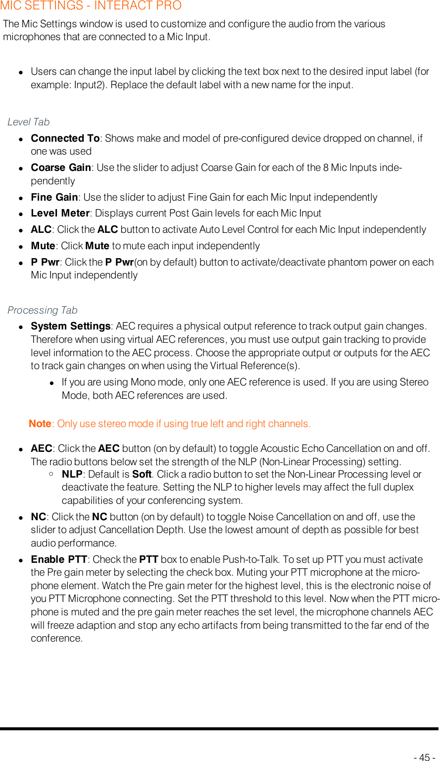 MIC SETTINGS - INTERACT PROThe Mic Settings window is used to customize and configure the audio from the variousmicrophones that are connected to a Mic Input.lUsers can change the input label by clicking the text box next to the desired input label (forexample: Input2). Replace the default label with a new name for the input.Level TablConnected To: Shows make and model of pre-configured device dropped on channel, ifone was usedlCoarse Gain: Use the slider to adjust Coarse Gain for each of the 8 Mic Inputs inde-pendentlylFine Gain: Use the slider to adjust Fine Gain for each Mic Input independentlylLevel Meter: Displays current Post Gain levels for each Mic InputlALC: Click the ALC button to activate Auto Level Control for each Mic Input independentlylMute: Click Mute to mute each input independentlylP Pwr: Click the P Pwr(on by default) button to activate/deactivate phantom power on eachMic Input independentlyProcessing TablSystem Settings: AEC requires a physical output reference to track output gain changes.Therefore when using virtual AEC references, you must use output gain tracking to providelevel information to the AEC process. Choose the appropriate output or outputs for the AECto track gain changes on when using the Virtual Reference(s).lIf you are using Mono mode, only one AEC reference is used. If you are using StereoMode, both AEC references are used.Note: Only use stereo mode if using true left and right channels.lAEC: Click the AEC button (on by default) to toggle Acoustic Echo Cancellation on and off.The radio buttons below set the strength of the NLP (Non-Linear Processing) setting.oNLP: Default is Soft. Click a radio button to set the Non-Linear Processing level ordeactivate the feature. Setting the NLP to higher levels may affect the full duplexcapabilities of your conferencing system.lNC: Click the NC button (on by default) to toggle Noise Cancellation on and off, use theslider to adjust Cancellation Depth. Use the lowest amount of depth as possible for bestaudio performance.lEnable PTT: Check the PTT box to enable Push-to-Talk. To set up PTT you must activatethe Pre gain meter by selecting the check box. Muting your PTT microphone at the micro-phone element. Watch the Pre gain meter for the highest level, this is the electronic noise ofyou PTT Microphone connecting. Set the PTT threshold to this level. Now when the PTT micro-phone is muted and the pre gain meter reaches the set level, the microphone channels AECwill freeze adaption and stop any echo artifacts from being transmitted to the far end of theconference.- 45 -