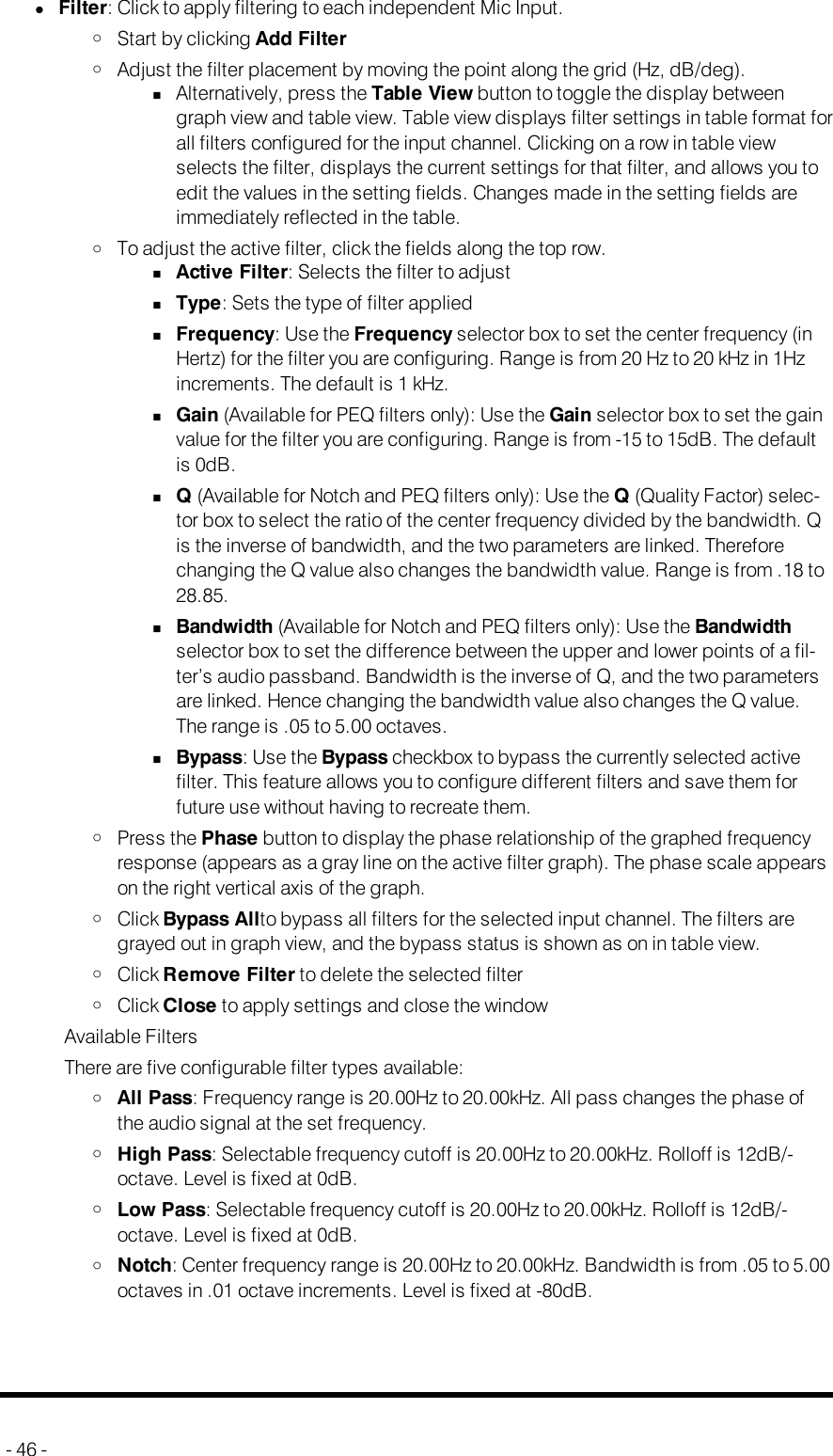 lFilter: Click to apply filtering to each independent Mic Input.oStart by clicking Add FilteroAdjust the filter placement by moving the point along the grid (Hz, dB/deg).nAlternatively, press the Table View button to toggle the display betweengraph view and table view. Table view displays filter settings in table format forall filters configured for the input channel. Clicking on a row in table viewselects the filter, displays the current settings for that filter, and allows you toedit the values in the setting fields. Changes made in the setting fields areimmediately reflected in the table.oTo adjust the active filter, click the fields along the top row.nActive Filter: Selects the filter to adjustnType: Sets the type of filter appliednFrequency: Use the Frequency selector box to set the center frequency (inHertz) for the filter you are configuring. Range is from 20 Hz to 20 kHz in 1Hzincrements. The default is 1 kHz.nGain (Available for PEQ filters only): Use the Gain selector box to set the gainvalue for the filter you are configuring. Range is from -15 to 15dB. The defaultis 0dB.nQ(Available for Notch and PEQ filters only): Use the Q(Quality Factor) selec-tor box to select the ratio of the center frequency divided by the bandwidth. Qis the inverse of bandwidth, and the two parameters are linked. Thereforechanging the Q value also changes the bandwidth value. Range is from .18 to28.85.nBandwidth (Available for Notch and PEQ filters only): Use the Bandwidthselector box to set the difference between the upper and lower points of a fil-ter’s audio passband. Bandwidth is the inverse of Q, and the two parametersare linked. Hence changing the bandwidth value also changes the Q value.The range is .05 to 5.00 octaves.nBypass: Use the Bypass checkbox to bypass the currently selected activefilter. This feature allows you to configure different filters and save them forfuture use without having to recreate them.oPress the Phase button to display the phase relationship of the graphed frequencyresponse (appears as a gray line on the active filter graph). The phase scale appearson the right vertical axis of the graph.oClick Bypass Allto bypass all filters for the selected input channel. The filters aregrayed out in graph view, and the bypass status is shown as on in table view.oClick Remove Filter to delete the selected filteroClick Close to apply settings and close the windowAvailable FiltersThere are five configurable filter types available:oAll Pass: Frequency range is 20.00Hz to 20.00kHz. All pass changes the phase ofthe audio signal at the set frequency.oHigh Pass: Selectable frequency cutoff is 20.00Hz to 20.00kHz. Rolloff is 12dB/-octave. Level is fixed at 0dB.oLow Pass: Selectable frequency cutoff is 20.00Hz to 20.00kHz. Rolloff is 12dB/-octave. Level is fixed at 0dB.oNotch: Center frequency range is 20.00Hz to 20.00kHz. Bandwidth is from .05 to 5.00octaves in .01 octave increments. Level is fixed at -80dB.- 46 -