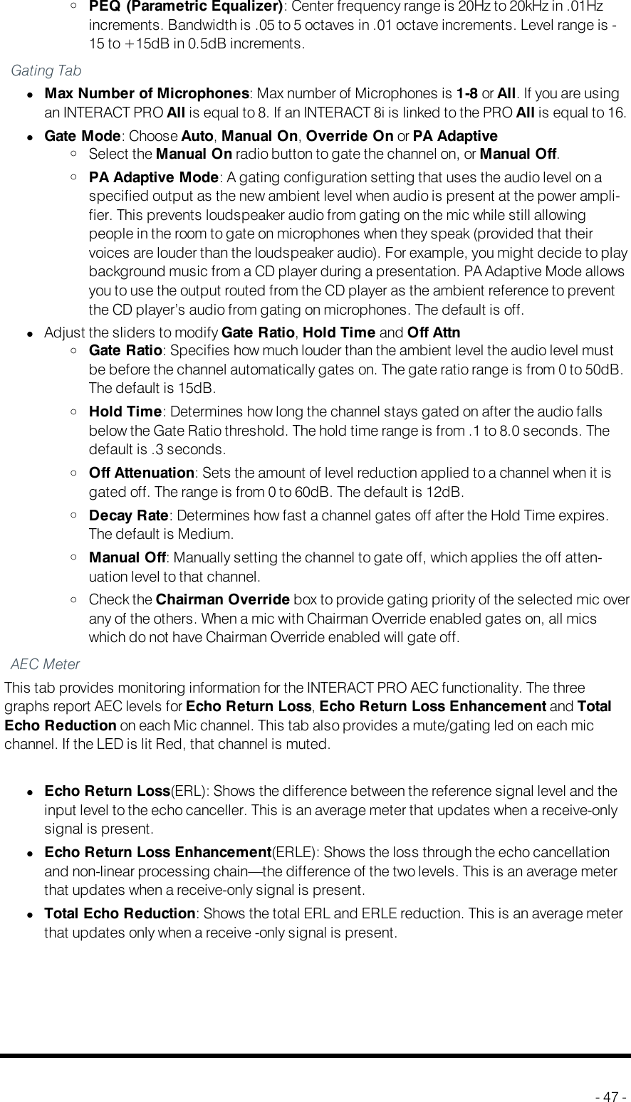 oPEQ (Parametric Equalizer): Center frequency range is 20Hz to 20kHz in .01Hzincrements. Bandwidth is .05 to 5 octaves in .01 octave increments. Level range is -15 to +15dB in 0.5dB increments.Gating TablMax Number of Microphones: Max number of Microphones is 1-8 or All. If you are usingan INTERACTPRO All is equal to 8. If an INTERACT8i is linked to the PRO All is equal to 16.lGate Mode: Choose Auto,Manual On,Override On or PA AdaptiveoSelect the Manual On radio button to gate the channel on, or Manual Off.oPA Adaptive Mode: A gating configuration setting that uses the audio level on aspecified output as the new ambient level when audio is present at the power ampli-fier. This prevents loudspeaker audio from gating on the mic while still allowingpeople in the room to gate on microphones when they speak (provided that theirvoices are louder than the loudspeaker audio). For example, you might decide to playbackground music from a CD player during a presentation. PA Adaptive Mode allowsyou to use the output routed from the CD player as the ambient reference to preventthe CD player’s audio from gating on microphones. The default is off.lAdjust the sliders to modify Gate Ratio,Hold Time and Off AttnoGate Ratio: Specifies how much louder than the ambient level the audio level mustbe before the channel automatically gates on. The gate ratio range is from 0 to 50dB.The default is 15dB.oHold Time: Determines how long the channel stays gated on after the audio fallsbelow the Gate Ratio threshold. The hold time range is from .1 to 8.0 seconds. Thedefault is .3 seconds.oOff Attenuation: Sets the amount of level reduction applied to a channel when it isgated off. The range is from 0 to 60dB. The default is 12dB.oDecay Rate: Determines how fast a channel gates off after the Hold Time expires.The default is Medium.oManual Off: Manually setting the channel to gate off, which applies the off atten-uation level to that channel.oCheck the Chairman Override box to provide gating priority of the selected mic overany of the others. When a mic with Chairman Override enabled gates on, all micswhich do not have Chairman Override enabled will gate off.AEC MeterThis tab provides monitoring information for the INTERACT PRO AEC functionality. The threegraphs report AEC levels for Echo Return Loss,Echo Return Loss Enhancement and TotalEcho Reduction on each Mic channel. This tab also provides a mute/gating led on each micchannel. If the LED is lit Red, that channel is muted.lEcho Return Loss(ERL): Shows the difference between the reference signal level and theinput level to the echo canceller. This is an average meter that updates when a receive-onlysignal is present.lEcho Return Loss Enhancement(ERLE): Shows the loss through the echo cancellationand non-linear processing chain—the difference of the two levels. This is an average meterthat updates when a receive-only signal is present.lTotal Echo Reduction: Shows the total ERL and ERLE reduction. This is an average meterthat updates only when a receive -only signal is present.- 47 -