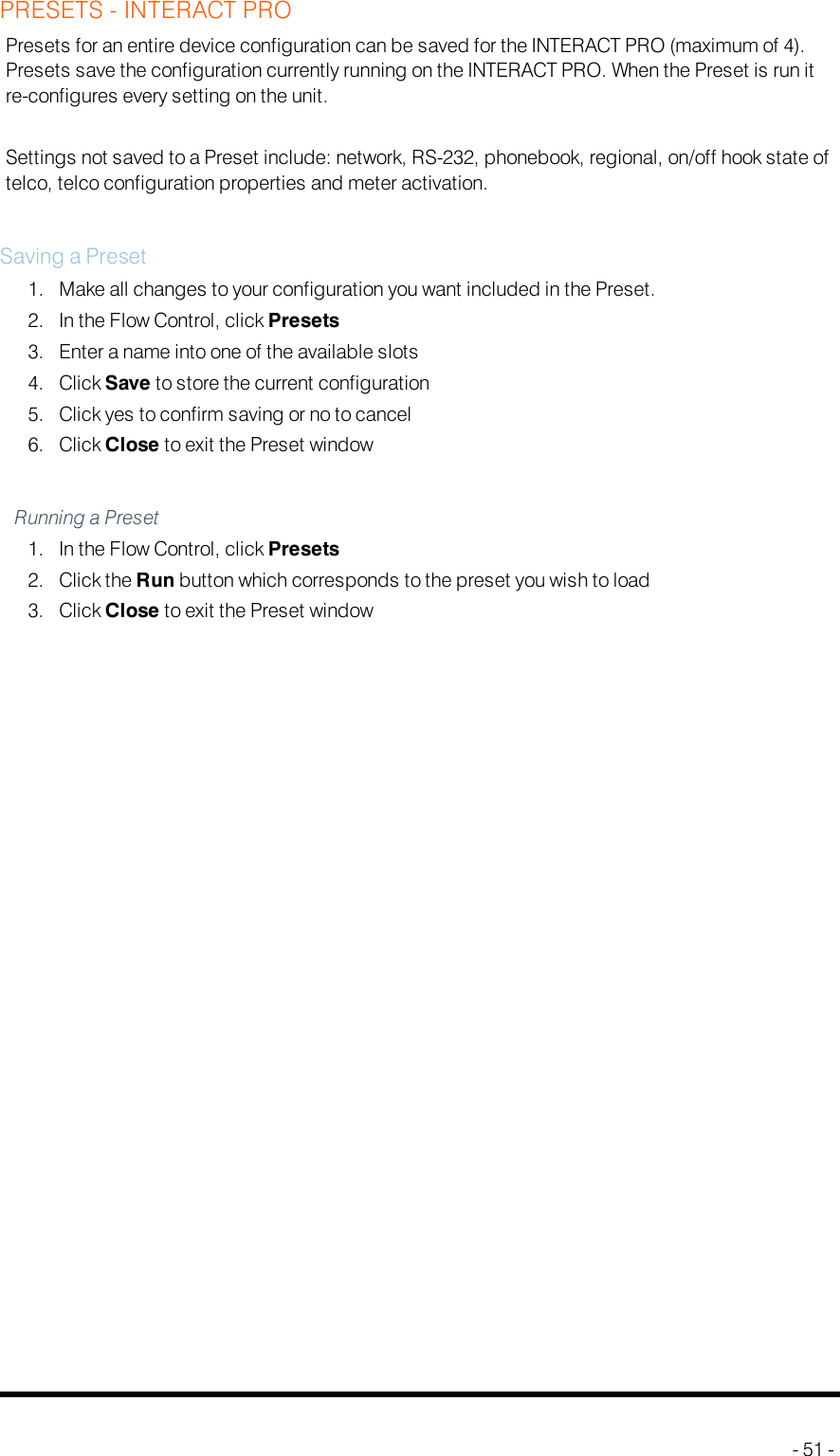 PRESETS - INTERACT PROPresets for an entire device configuration can be saved for the INTERACT PRO (maximum of 4).Presets save the configuration currently running on the INTERACT PRO. When the Preset is run itre-configures every setting on the unit.Settings not saved to a Preset include: network, RS-232, phonebook, regional, on/off hook state oftelco, telco configuration properties and meter activation.Saving a Preset1. Make all changes to your configuration you want included in the Preset.2. In the Flow Control, click Presets3. Enter a name into one of the available slots4. Click Save to store the current configuration5. Click yes to confirm saving or no to cancel6. Click Close to exit the Preset windowRunning a Preset1. In the Flow Control, click Presets2. Click the Run button which corresponds to the preset you wish to load3. Click Close to exit the Preset window- 51 -