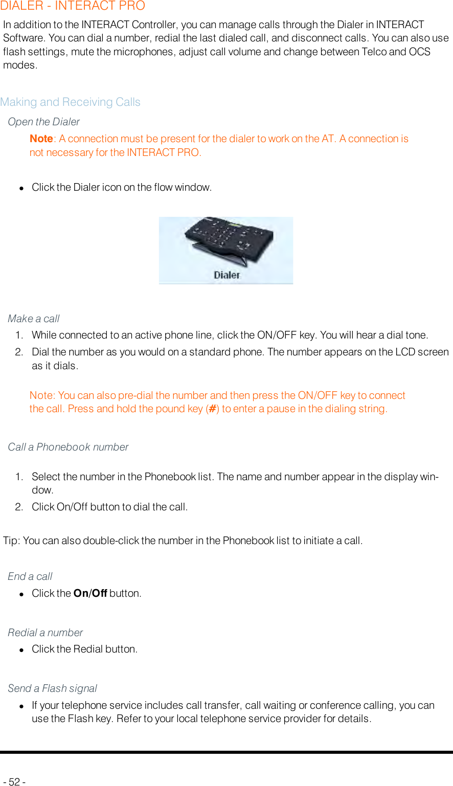 DIALER - INTERACT PROIn addition to the INTERACT Controller, you can manage calls through the Dialer in INTERACTSoftware. You can dial a number, redial the last dialed call, and disconnect calls. You can also useflash settings, mute the microphones, adjust call volume and change between Telco and OCSmodes.Making and Receiving CallsOpen the DialerNote: A connection must be present for the dialer to work on the AT. A connection isnot necessary for the INTERACT PRO.lClick the Dialer icon on the flow window.Make a call1. While connected to an active phone line, click the ON/OFF key. You will hear a dial tone.2. Dial the number as you would on a standard phone. The number appears on the LCD screenas it dials.Note: You can also pre-dial the number and then press the ON/OFF key to connectthe call. Press and hold the pound key (#) to enter a pause in the dialing string.Call a Phonebook number1. Select the number in the Phonebook list. The name and number appear in the display win-dow.2. Click On/Off button to dial the call.Tip: You can also double-click the number in the Phonebook list to initiate a call.End a calllClick the On/Off button.Redial a numberlClick the Redial button.Send a Flash signallIf your telephone service includes call transfer, call waiting or conference calling, you canuse the Flash key. Refer to your local telephone service provider for details.- 52 -