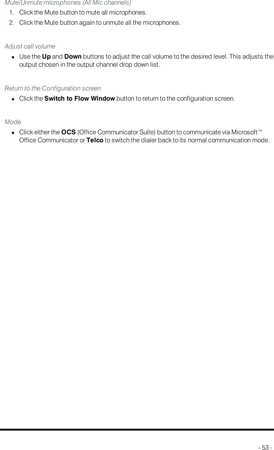 Call SettingsMute/Unmute microphones (All Mic channels)1. Click the Mute button to mute all microphones.2. Click the Mute button again to unmute all the microphones.Adjust call volumelUse the Up and Down buttons to adjust the call volume to the desired level. This adjusts theoutput chosen in the output channel drop down list.Return to the Configuration screenlClick the Switch to Flow Window button to return to the configuration screen.ModelClick either the OCS (Office Communicator Suite) button to communicate via Microsoft™Office Communicator or Telco to switch the dialer back to its normal communication mode.- 53 -