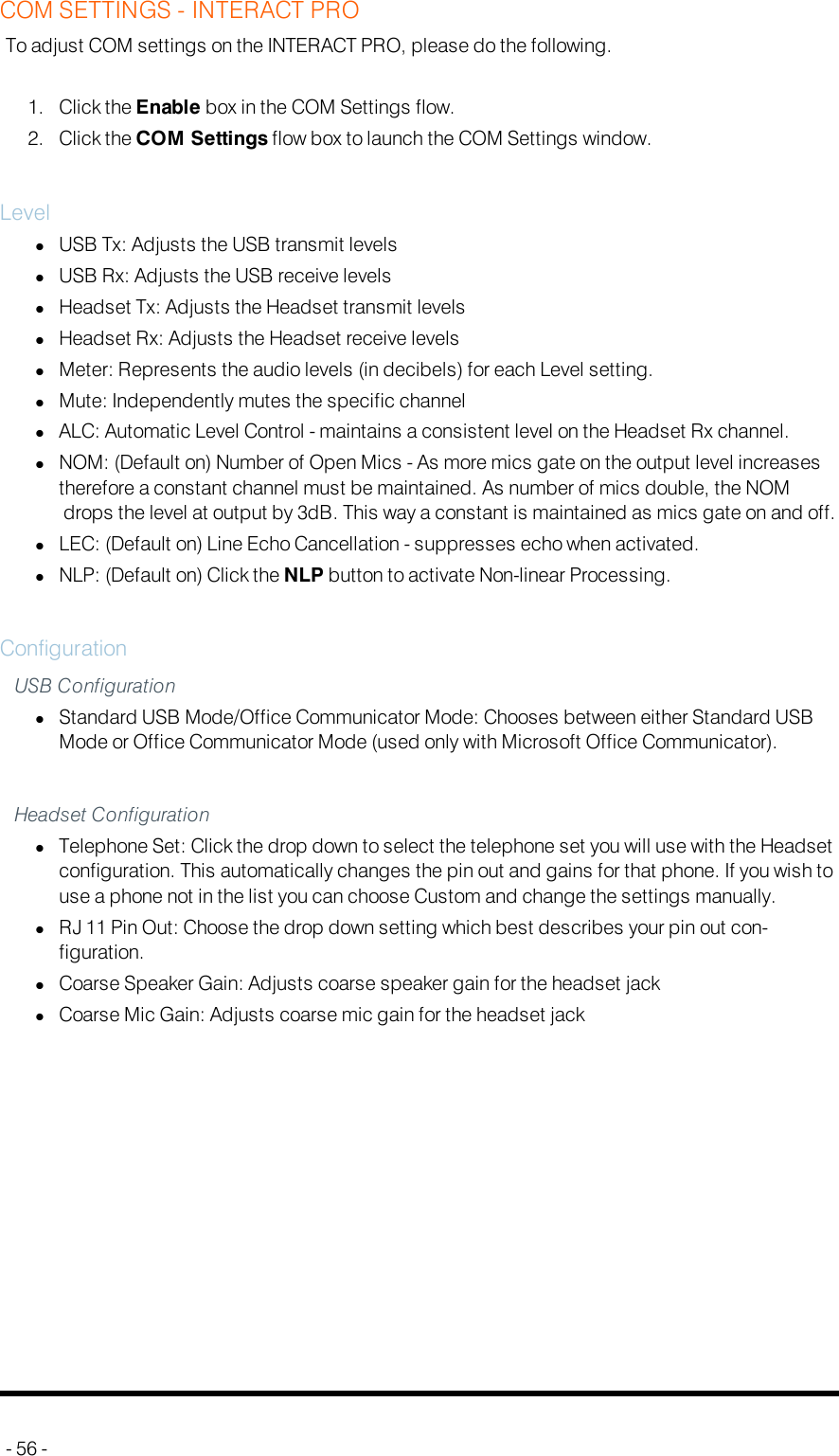 COM SETTINGS - INTERACT PROTo adjust COM settings on the INTERACT PRO, please do the following.1. Click the Enable box in the COMSettings flow.2. Click the COM Settings flow box to launch the COMSettings window.LevellUSB Tx: Adjusts the USB transmit levelslUSB Rx: Adjusts the USB receive levelslHeadset Tx: Adjusts the Headset transmit levelslHeadset Rx: Adjusts the Headset receive levelslMeter: Represents the audio levels (in decibels) for each Level setting.lMute: Independently mutes the specific channellALC: Automatic Level Control - maintains a consistent level on the Headset Rx channel.lNOM:(Default on) Number of Open Mics - As more mics gate on the output level increasestherefore a constant channel must be maintained. As number of mics double, the NOMdrops the level at output by 3dB. This way a constant is maintained as mics gate on and off.lLEC: (Default on) Line Echo Cancellation - suppresses echo when activated.lNLP: (Default on) Click the NLP button to activate Non-linear Processing.ConfigurationUSB ConfigurationlStandard USB Mode/Office Communicator Mode: Chooses between either Standard USBMode or Office Communicator Mode (used only with Microsoft Office Communicator).Headset ConfigurationlTelephone Set: Click the drop down to select the telephone set you will use with the Headsetconfiguration. This automatically changes the pin out and gains for that phone. If you wish touse a phone not in the list you can choose Custom and change the settings manually.lRJ 11 Pin Out: Choose the drop down setting which best describes your pin out con-figuration.lCoarse Speaker Gain: Adjusts coarse speaker gain for the headset jacklCoarse Mic Gain: Adjusts coarse mic gain for the headset jack- 56 -