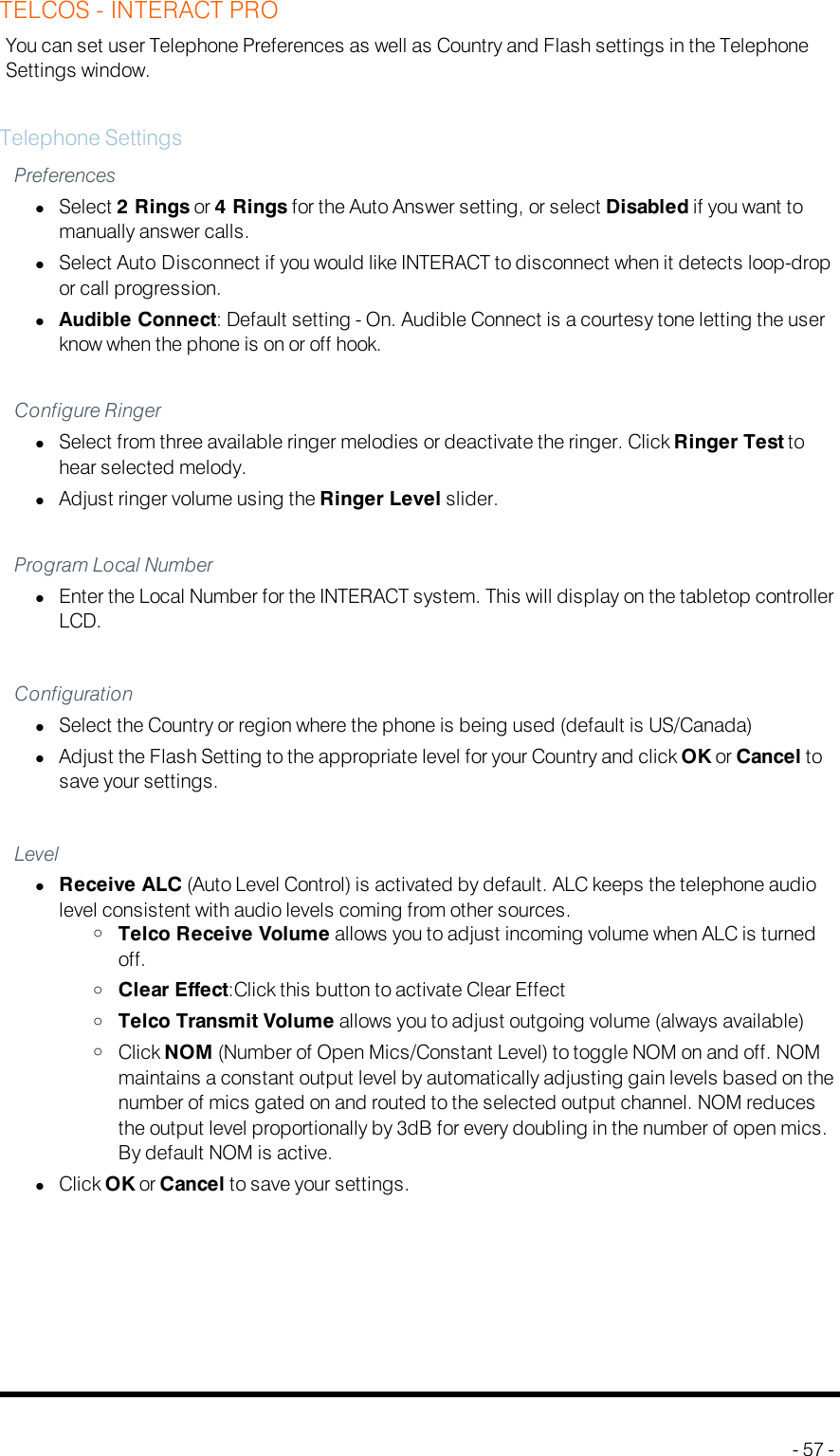 TELCOS - INTERACT PROYou can set user Telephone Preferences as well as Country and Flash settings in the TelephoneSettings window.Telephone SettingsPreferenceslSelect 2 Rings or 4 Rings for the Auto Answer setting, or select Disabled if you want tomanually answer calls.lSelect Auto Disconnect if you would like INTERACT to disconnect when it detects loop-dropor call progression.lAudible Connect: Default setting - On. Audible Connect is a courtesy tone letting the userknow when the phone is on or off hook.Configure RingerlSelect from three available ringer melodies or deactivate the ringer. Click Ringer Test tohear selected melody.lAdjust ringer volume using the Ringer Level slider.Program Local NumberlEnter the Local Number for the INTERACT system. This will display on the tabletop controllerLCD.ConfigurationlSelect the Country or region where the phone is being used (default is US/Canada)lAdjust the Flash Setting to the appropriate level for your Country and click OKor Cancel tosave your settings.LevellReceive ALC (Auto Level Control) is activated by default. ALC keeps the telephone audiolevel consistent with audio levels coming from other sources.oTelco Receive Volume allows you to adjust incoming volume when ALC is turnedoff.oClear Effect:Click this button to activate Clear EffectoTelco Transmit Volume allows you to adjust outgoing volume (always available)oClick NOM (Number of Open Mics/Constant Level) to toggle NOM on and off. NOMmaintains a constant output level by automatically adjusting gain levels based on thenumber of mics gated on and routed to the selected output channel. NOM reducesthe output level proportionally by 3dB for every doubling in the number of open mics.By default NOM is active.lClick OKor Cancel to save your settings.- 57 -