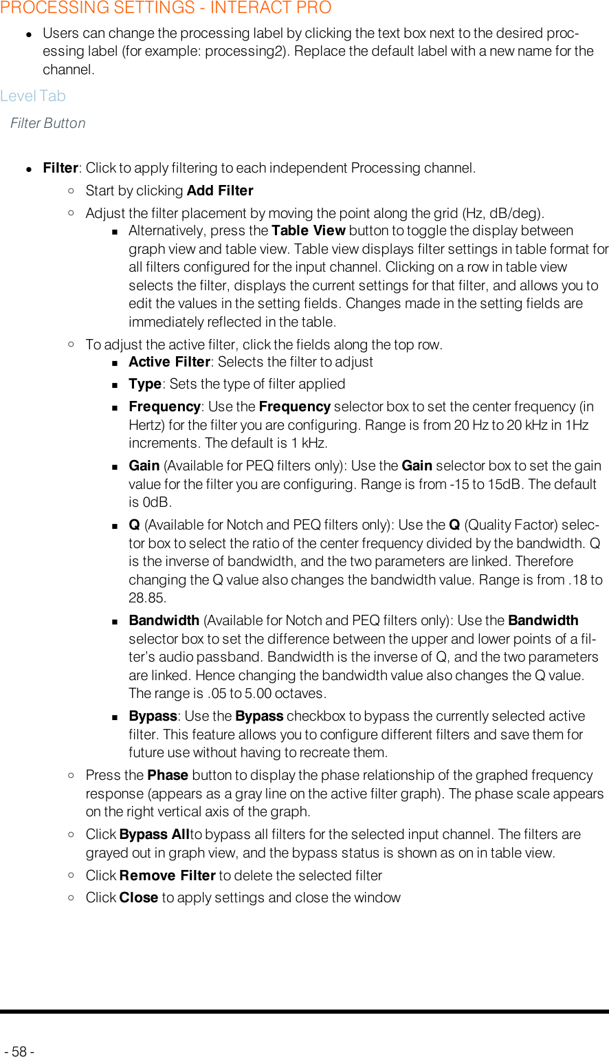 PROCESSING SETTINGS - INTERACT PROlUsers can change the processing label by clicking the text box next to the desired proc-essing label (for example: processing2). Replace the default label with a new name for thechannel.Level TabFilter ButtonlFilter: Click to apply filtering to each independent Processing channel.oStart by clicking Add FilteroAdjust the filter placement by moving the point along the grid (Hz, dB/deg).nAlternatively, press the Table View button to toggle the display betweengraph view and table view. Table view displays filter settings in table format forall filters configured for the input channel. Clicking on a row in table viewselects the filter, displays the current settings for that filter, and allows you toedit the values in the setting fields. Changes made in the setting fields areimmediately reflected in the table.oTo adjust the active filter, click the fields along the top row.nActive Filter: Selects the filter to adjustnType: Sets the type of filter appliednFrequency: Use the Frequency selector box to set the center frequency (inHertz) for the filter you are configuring. Range is from 20 Hz to 20 kHz in 1Hzincrements. The default is 1 kHz.nGain (Available for PEQ filters only): Use the Gain selector box to set the gainvalue for the filter you are configuring. Range is from -15 to 15dB. The defaultis 0dB.nQ(Available for Notch and PEQ filters only): Use the Q(Quality Factor) selec-tor box to select the ratio of the center frequency divided by the bandwidth. Qis the inverse of bandwidth, and the two parameters are linked. Thereforechanging the Q value also changes the bandwidth value. Range is from .18 to28.85.nBandwidth (Available for Notch and PEQ filters only): Use the Bandwidthselector box to set the difference between the upper and lower points of a fil-ter’s audio passband. Bandwidth is the inverse of Q, and the two parametersare linked. Hence changing the bandwidth value also changes the Q value.The range is .05 to 5.00 octaves.nBypass: Use the Bypass checkbox to bypass the currently selected activefilter. This feature allows you to configure different filters and save them forfuture use without having to recreate them.oPress the Phase button to display the phase relationship of the graphed frequencyresponse (appears as a gray line on the active filter graph). The phase scale appearson the right vertical axis of the graph.oClick Bypass Allto bypass all filters for the selected input channel. The filters aregrayed out in graph view, and the bypass status is shown as on in table view.oClick Remove Filter to delete the selected filteroClick Close to apply settings and close the window- 58 -