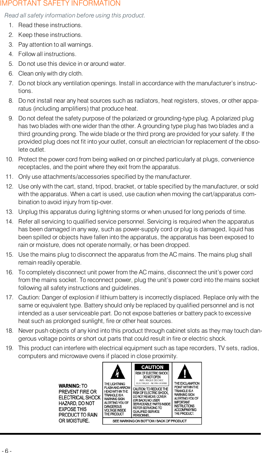 IMPORTANT SAFETY INFORMATIONRead all safety information before using this product.1. Read these instructions.2. Keep these instructions.3. Pay attention to all warnings.4. Follow all instructions.5. Do not use this device in or around water.6. Clean only with dry cloth.7. Do not block any ventilation openings. Install in accordance with the manufacturer’s instruc-tions.8. Do not install near any heat sources such as radiators, heat registers, stoves, or other appa-ratus (including amplifiers) that produce heat.9. Do not defeat the safety purpose of the polarized or grounding-type plug. A polarized plughas two blades with one wider than the other. A grounding type plug has two blades and athird grounding prong. The wide blade or the third prong are provided for your safety. If theprovided plug does not fit into your outlet, consult an electrician for replacement of the obso-lete outlet.10. Protect the power cord from being walked on or pinched particularly at plugs, conveniencereceptacles, and the point where they exit from the apparatus.11. Only use attachments/accessories specified by the manufacturer.12. Use only with the cart, stand, tripod, bracket, or table specified by the manufacturer, or soldwith the apparatus. When a cart is used, use caution when moving the cart/apparatus com-bination to avoid injury from tip-over.13. Unplug this apparatus during lightning storms or when unused for long periods of time.14. Refer all servicing to qualified service personnel. Servicing is required when the apparatushas been damaged in any way, such as power-supply cord or plug is damaged, liquid hasbeen spilled or objects have fallen into the apparatus, the apparatus has been exposed torain or moisture, does not operate normally, or has been dropped.15. Use the mains plug to disconnect the apparatus from the AC mains. The mains plug shallremain readily operable.16. To completely disconnect unit power from the AC mains, disconnect the unit’s power cordfrom the mains socket. To reconnect power, plug the unit’s power cord into the mains socketfollowing all safety instructions and guidelines.17. Caution: Danger of explosion if lithium battery is incorrectly displaced. Replace only with thesame or equivalent type. Battery should only be replaced by qualified personnel and is notintended as a user serviceable part. Do not expose batteries or battery pack to excessiveheat such as prolonged sunlight, fire or other heat sources.18. Never push objects of any kind into this product through cabinet slots as they may touch dan-gerous voltage points or short out parts that could result in fire or electric shock.19. This product can interfere with electrical equipment such as tape recorders, TV sets, radios,computers and microwave ovens if placed in close proximity.- 6 -