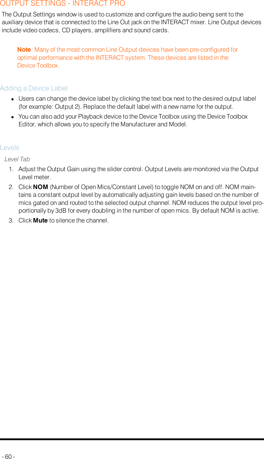 OUTPUT SETTINGS - INTERACT PROThe Output Settings window is used to customize and configure the audio being sent to theauxiliary device that is connected to the Line Out jack on the INTERACT mixer. Line Output devicesinclude video codecs, CD players, amplifiers and sound cards.Note: Many of the most common Line Output devices have been pre-configured foroptimal performance with the INTERACT system. These devices are listed in theDevice Toolbox.Adding a Device LabellUsers can change the device label by clicking the text box next to the desired output label(for example: Output 2). Replace the default label with a new name for the output.lYou can also add your Playback device to the Device Toolbox using the Device ToolboxEditor, which allows you to specify the Manufacturer and Model.LevelsLevel Tab1. Adjust the Output Gain using the slider control. Output Levels are monitored via the OutputLevel meter.2. Click NOM (Number of Open Mics/Constant Level) to toggle NOM on and off. NOM main-tains a constant output level by automatically adjusting gain levels based on the number ofmics gated on and routed to the selected output channel. NOM reduces the output level pro-portionally by 3dB for every doubling in the number of open mics. By default NOM is active.3. Click Mute to silence the channel.- 60 -