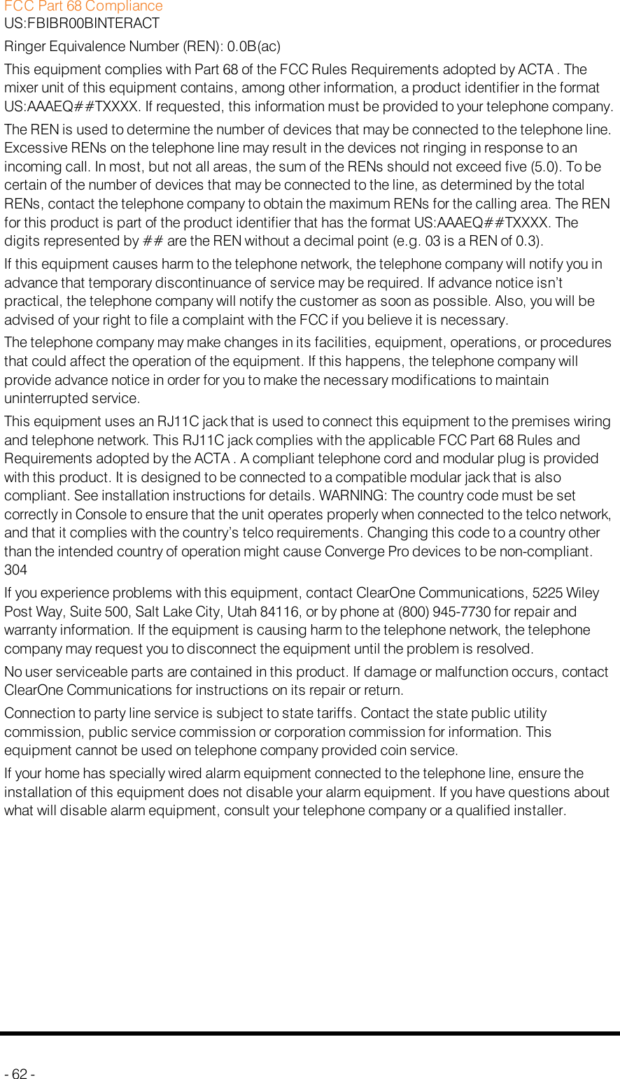 FCC Part 68 ComplianceUS:FBIBR00BINTERACTRinger Equivalence Number (REN): 0.0B(ac)This equipment complies with Part 68 of the FCC Rules Requirements adopted by ACTA . Themixer unit of this equipment contains, among other information, a product identifier in the formatUS:AAAEQ##TXXXX. If requested, this information must be provided to your telephone company.The REN is used to determine the number of devices that may be connected to the telephone line.Excessive RENs on the telephone line may result in the devices not ringing in response to anincoming call. In most, but not all areas, the sum of the RENs should not exceed five (5.0). To becertain of the number of devices that may be connected to the line, as determined by the totalRENs, contact the telephone company to obtain the maximum RENs for the calling area. The RENfor this product is part of the product identifier that has the format US:AAAEQ##TXXXX. Thedigits represented by ## are the REN without a decimal point (e.g. 03 is a REN of 0.3).If this equipment causes harm to the telephone network, the telephone company will notify you inadvance that temporary discontinuance of service may be required. If advance notice isn’tpractical, the telephone company will notify the customer as soon as possible. Also, you will beadvised of your right to file a complaint with the FCC if you believe it is necessary.The telephone company may make changes in its facilities, equipment, operations, or proceduresthat could affect the operation of the equipment. If this happens, the telephone company willprovide advance notice in order for you to make the necessary modifications to maintainuninterrupted service.This equipment uses an RJ11C jack that is used to connect this equipment to the premises wiringand telephone network. This RJ11C jack complies with the applicable FCC Part 68 Rules andRequirements adopted by the ACTA . A compliant telephone cord and modular plug is providedwith this product. It is designed to be connected to a compatible modular jack that is alsocompliant. See installation instructions for details. WARNING: The country code must be setcorrectly in Console to ensure that the unit operates properly when connected to the telco network,and that it complies with the country’s telco requirements. Changing this code to a country otherthan the intended country of operation might cause Converge Pro devices to be non-compliant.304If you experience problems with this equipment, contact ClearOne Communications, 5225 WileyPost Way, Suite 500, Salt Lake City, Utah 84116, or by phone at (800) 945-7730 for repair andwarranty information. If the equipment is causing harm to the telephone network, the telephonecompany may request you to disconnect the equipment until the problem is resolved.No user serviceable parts are contained in this product. If damage or malfunction occurs, contactClearOne Communications for instructions on its repair or return.Connection to party line service is subject to state tariffs. Contact the state public utilitycommission, public service commission or corporation commission for information. Thisequipment cannot be used on telephone company provided coin service.If your home has specially wired alarm equipment connected to the telephone line, ensure theinstallation of this equipment does not disable your alarm equipment. If you have questions aboutwhat will disable alarm equipment, consult your telephone company or a qualified installer.- 62 -