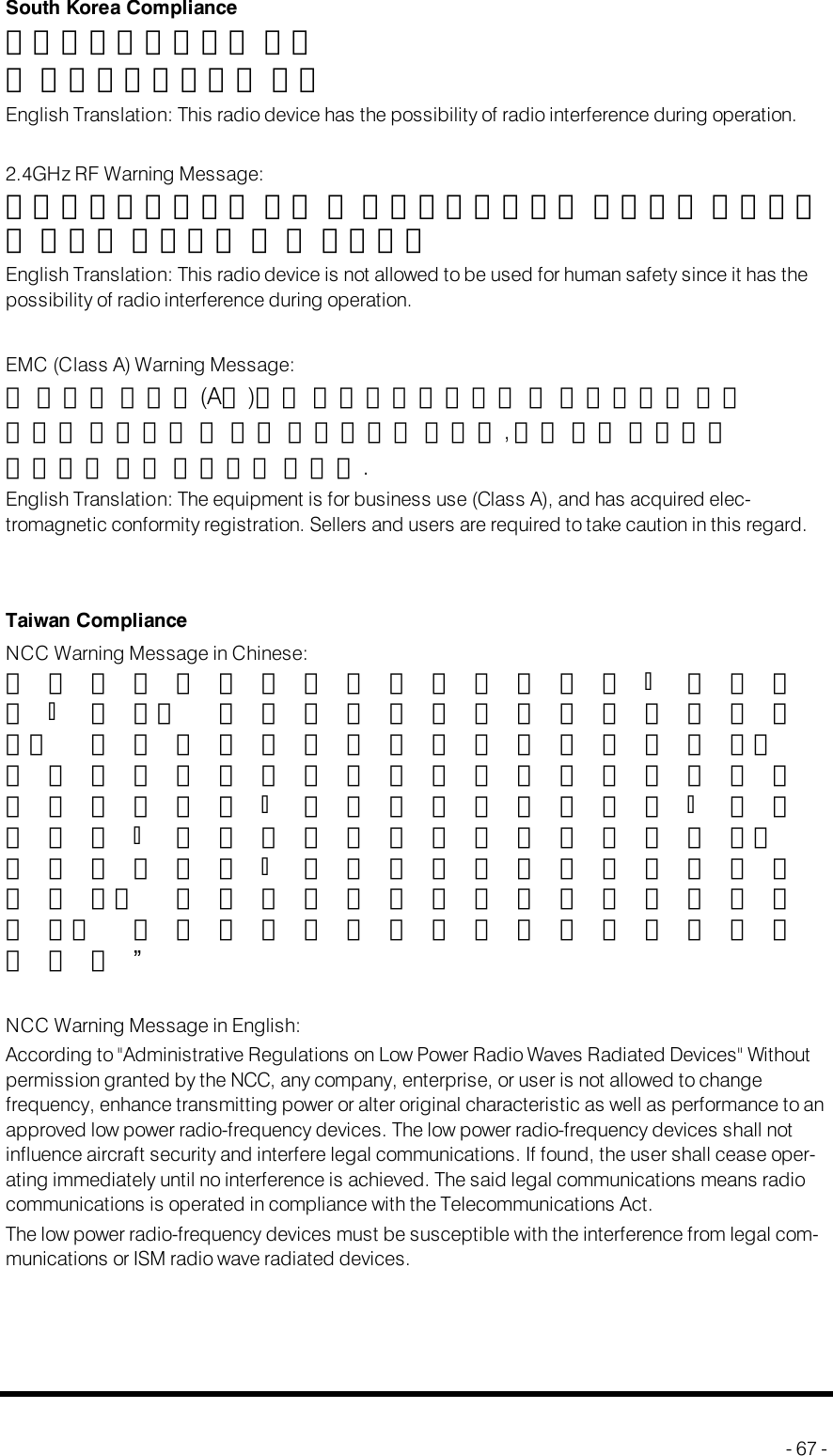South Korea Compliance해당무선설비기기는 운용중 전파혼신가능성이 있음English Translation: This radio device has the possibility of radio interference during operation.2.4GHz RFWarning Message:해당무선설비기기는 운용 중 전파혼신가능성이 있으므로 인명안전과 관련된 서비스는 할 수 없습니다English Translation: This radio device is not allowed to be used for human safety since it has thepossibility of radio interference during operation.EMC(Class A)Warning Message:이기기는업무용(A급)으로전자파적합등록을 한 기기이오니 판매자또는사용자는이 점을 주의하시길 바라며,가정 외의 지역에서사용하는것을목적으로 합니다.English Translation: The equipment is for business use (Class A), and has acquired elec-tromagnetic conformity registration. Sellers and users are required to take caution in this regard.Taiwan ComplianceNCC Warning Message in Chinese:經型式認證合格之低功率射頻電機；非經許可；公司、 商號或使用者均不得擅自變更頻率、 加大功率或變更原設計之特性及功能。低功率射頻電機之使用不得影響飛航安全及干擾合法通信；經發現有干擾現象時；應 立即停用；並改善至無干擾時方得繼續使用。前項合法通信；指依電信法規定作業之無線電通信。 低功率射頻電機須忍受合法通信或工業、 科學及醫療用電波輻射性電機設備之干擾。”NCC Warning Message in English:According to &quot;Administrative Regulations on Low Power Radio Waves Radiated Devices&quot; Withoutpermission granted by the NCC, any company, enterprise, or user is not allowed to changefrequency, enhance transmitting power or alter original characteristic as well as performance to anapproved low power radio-frequency devices. The low power radio-frequency devices shall notinfluence aircraft security and interfere legal communications. If found, the user shall cease oper-ating immediately until no interference is achieved. The said legal communications means radiocommunications is operated in compliance with the Telecommunications Act.The low power radio-frequency devices must be susceptible with the interference from legal com-munications or ISM radio wave radiated devices.- 67 -