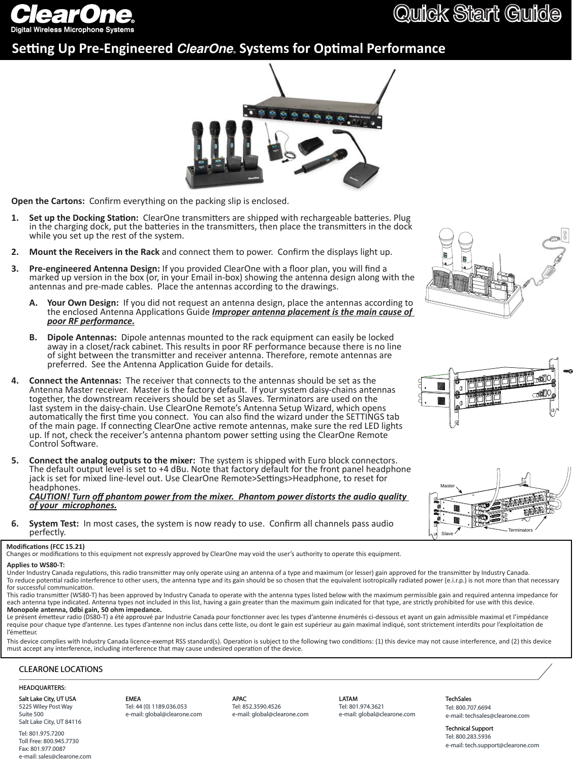 Digital Wireless Microphone SystemsQuick Start GuideSeng Up Pre-Engineered ClearOne® Systems for Opmal PerformanceMasterSlave TerminatorsHEADQUARTERS:Salt Lake City, UT USA5225 Wiley Post WaySuite 500Salt Lake City, UT 84116Tel: 801.975.7200Toll Free: 800.945.7730Fax: 801.977.0087e-mail: sales@clearone.comEMEATel: 44 (0) 1189.036.053e-mail: global@clearone.comAPACTel: 852.3590.4526e-mail: global@clearone.comLATAMTel: 801.974.3621e-mail: global@clearone.comTechSalesTel: 800.707.6694e-mail: techsales@clearone.comTechnical SupportTel: 800.283.5936e-mail: tech.support@clearone.comCLEARONE LOCATIONSOpen the Cartons:  Conrm everything on the packing slip is enclosed. Set up the Docking Staon:1.    ClearOne transmiers are shipped with rechargeable baeries. Plug in the charging dock, put the baeries in the transmiers, then place the transmiers in the dock while you set up the rest of the system. Mount the Receivers in the Rack2.   and connect them to power.  Conrm the displays light up.                                                                           Pre-engineered Antenna Design: 3.  If you provided ClearOne with a oor plan, you will nd a marked up version in the box (or, in your Email in-box) showing the antenna design along with the antennas and pre-made cables.  Place the antennas according to the drawings. Your Own Design: A.   If you did not request an antenna design, place the antennas according to the enclosed Antenna Applicaons Guide Improper antenna placement is the main cause of poor RF performance. Dipole Antennas: B.   Dipole antennas mounted to the rack equipment can easily be locked away in a closet/rack cabinet. This results in poor RF performance because there is no line of sight between the transmier and receiver antenna. Therefore, remote antennas are preferred.  See the Antenna Applicaon Guide for details.           Connect the Antennas:4.    The receiver that connects to the antennas should be set as the Antenna Master receiver.  Master is the factory default.  If your system daisy-chains antennas together, the downstream receivers should be set as Slaves. Terminators are used on the last system in the daisy-chain. Use ClearOne Remote’s Antenna Setup Wizard, which opens automacally the rst me you connect.  You can also nd the wizard under the SETTINGS tab of the main page. If connecng ClearOne acve remote antennas, make sure the red LED lights up. If not, check the receiver’s antenna phantom power seng using the ClearOne Remote Control Soware.             Connect the analog outputs to the mixer:5.    The system is shipped with Euro block connectors.  The default output level is set to +4 dBu. Note that factory default for the front panel headphone jack is set for mixed line-level out. Use ClearOne Remote&gt;Sengs&gt;Headphone, to reset for headphones. CAUTION! Turn o phantom power from the mixer.  Phantom power distorts the audio quality of your  microphones.           System Test:6.    In most cases, the system is now ready to use.  Conrm all channels pass audio perfectly.Modicaons (FCC 15.21)Changes or modicaons to this equipment not expressly approved by ClearOne may void the user’s authority to operate this equipment.This device complies with Industry Canada licence-exempt RSS standard(s). Operaon is subject to the following two condions: (1) this device may not cause interference, and (2) this device must accept any interference, including interference that may cause undesired operaon of the device.Applies to WS80-T:Under Industry Canada regulaons, this radio transmier may only operate using an antenna of a type and maximum (or lesser) gain approved for the transmier by Industry Canada. To reduce potenal radio interference to other users, the antenna type and its gain should be so chosen that the equivalent isotropically radiated power (e.i.r.p.) is not more than that necessary for successful communicaon.This radio transmier (WS80-T) has been approved by Industry Canada to operate with the antenna types listed below with the maximum permissible gain and required antenna impedance for each antenna type indicated. Antenna types not included in this list, having a gain greater than the maximum gain indicated for that type, are strictly prohibited for use with this device.Monopole antenna, 0dbi gain, 50 ohm impedance.Le présent émeeur radio (DS80-T) a été approuvé par Industrie Canada pour fonconner avec les types d’antenne énumérés ci-dessous et ayant un gain admissible maximal et l’impédance requise pour chaque type d’antenne. Les types d’antenne non inclus dans cee liste, ou dont le gain est supérieur au gain maximal indiqué, sont strictement interdits pour l’exploitaon de l’émeeur.