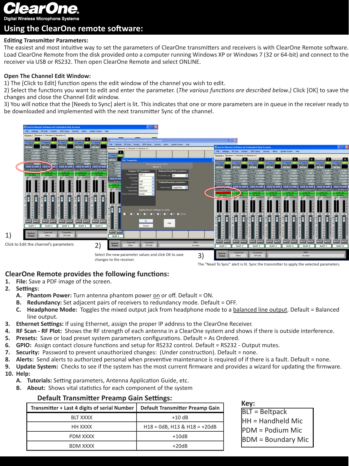 For Full ControlSelect the new parameter values and click OK to save changes to the receiver.Eding Transmier Parameters:The easiest and most intuive way to set the parameters of ClearOne transmiers and receivers is with ClearOne Remote soware. Load ClearOne Remote from the disk provided onto a computer running Windows XP or Windows 7 (32 or 64-bit) and connect to the receiver via USB or RS232. Then open ClearOne Remote and select ONLINE.Open The Channel Edit Window: 1) The [Click to Edit] funcon opens the edit window of the channel you wish to edit. 2) Select the funcons you want to edit and enter the parameter. (The various funcons are described below.) Click [OK] to save the changes and close the Channel Edit window. 3) You will noce that the [Needs to Sync] alert is lit. This indicates that one or more parameters are in queue in the receiver ready to be downloaded and implemented with the next transmier Sync of the channel.1)2)Digital Wireless Microphone SystemsUsing the ClearOne remote soware:Click to Edit the channel’s parameters3)The “Need To Sync” alert is lit. Sync the transmier to apply the selected parameters.ClearOne Remote provides the following funcons:File:1.   Save a PDF image of the screen.Sengs:2. Phantom Power:A.   Turn antenna phantom power on or o. Default = ON.Redundancy: B.  Set adjacent pairs of receivers to redundancy mode. Default = OFF.Headphone Mode:C.    Toggles the mixed output jack from headphone mode to a balanced line output. Default = Balanced line output.Ethernet Sengs: 3.  If using Ethernet, assign the proper IP address to the ClearOne Receiver. RF Scan - RF Plot: 4.   Shows the RF strength of each antenna in a ClearOne system and shows if there is outside interference.Presets: 5.   Save or load preset system parameters conguraons. Default = As Ordered.GPIO:6.    Assign contact closure funcons and setup for RS232 control. Default = RS232 - Output mutes.Security: 7.   Password to prevent unauthorized changes:  (Under construcon). Default = none.Alerts: 8.   Send alerts to authorized personal when prevenve maintenance is required of if there is a fault. Default = none.Update System: 9.   Checks to see if the system has the most current rmware and provides a wizard for updang the rmware.Help:10.    Tutorials:A.   Seng parameters, Antenna Applicaon Guide, etc.About:  B.  Shows vital stascs for each component of the system  Transmier + Last 4 digits of serial Number Default Transmier Preamp GainBLT XXXX +10 dBHH XXXX H18 = 0dB, H13 &amp; H18 = +20dBPDM XXXX +10dBBDM XXXX +20dBDefault Transmier Preamp Gain Sengs:BLT = BeltpackHH = Handheld MicPDM = Podium MicBDM = Boundary MicKey: