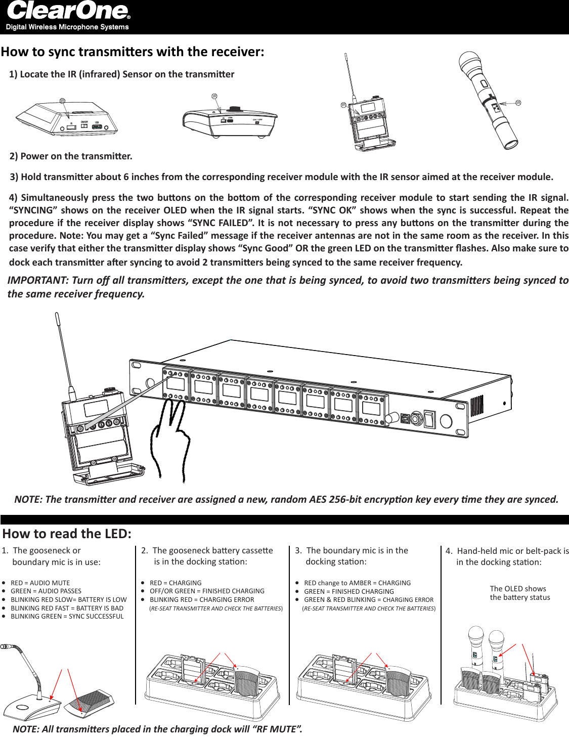 1) Locate the IR (infrared) Sensor on the transmier3) Hold transmier about 6 inches from the corresponding receiver module with the IR sensor aimed at the receiver module.4) Simultaneously press  the  two buons on  the  boom  of  the  corresponding receiver module  to start sending  the  IR  signal. “SYNCING” shows on  the  receiver OLED  when  the IR signal starts. “SYNC OK” shows  when  the sync is successful. Repeat the procedure if the receiver display shows “SYNC FAILED”. It is not necessary to press any buons on the transmier during the procedure. Note: You may get a “Sync Failed” message if the receiver antennas are not in the same room as the receiver. In this case verify that either the transmier display shows “Sync Good” OR the green LED on the transmier ashes. Also make sure to dock each transmier aer syncing to avoid 2 transmiers being synced to the same receiver frequency. IRIR USBON / OFFIRIRIRON/OFFIR USBHow to sync transmiers with the receiver:NOTE: The transmier and receiver are assigned a new, random AES 256-bit encrypon key every me they are synced.Digital Wireless Microphone Systems2) Power on the transmier.NOTE: All transmiers placed in the charging dock will “RF MUTE”.How to read the LED:The OLED shows the baery status1.  The gooseneck or            boundary mic is in use:2.  The gooseneck baery cassee           is in the docking staon:4.  Hand-held mic or belt-pack is     in the docking staon:l RED = AUDIO MUTEl GREEN = AUDIO PASSESl BLINKING RED SLOW= BATTERY IS LOWl BLINKING RED FAST = BATTERY IS BAD l BLINKING GREEN = SYNC SUCCESSFULl RED = CHARGINGl OFF/OR GREEN = FINISHED CHARGINGl BLINKING RED = CHARGING ERROR      (RE-SEAT TRANSMITTER AND CHECK THE BATTERIES)3.  The boundary mic is in the     docking staon:l RED change to AMBER = CHARGINGl GREEN = FINISHED CHARGINGl GREEN &amp; RED BLINKING = CHARGING ERROR     (RE-SEAT TRANSMITTER AND CHECK THE BATTERIES)IMPORTANT: Turn o all transmiers, except the one that is being synced, to avoid two transmiers being synced to the same receiver frequency. 