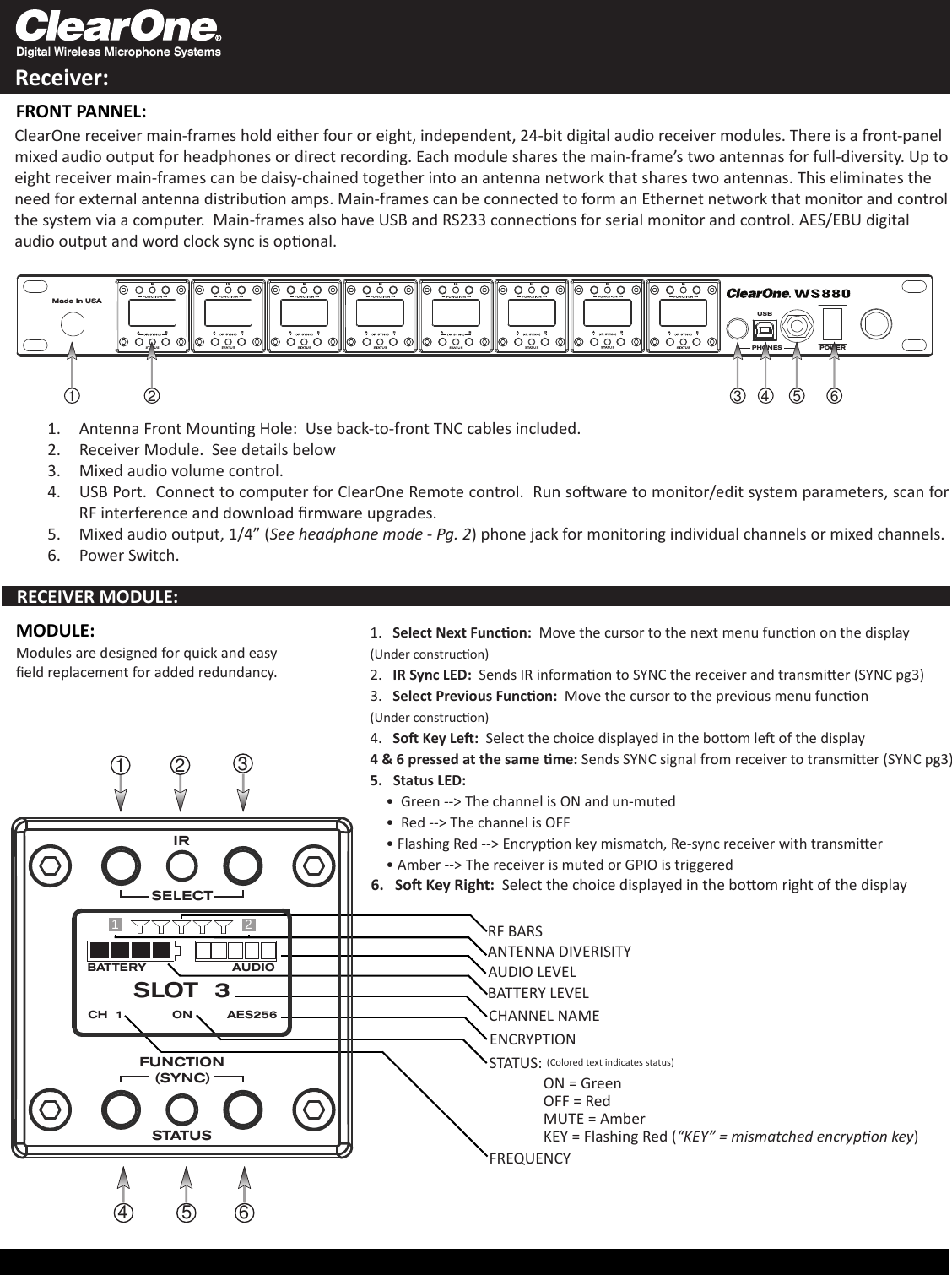 Digital Wireless Microphone SystemsReceiver:Made In USAPOWERPHONESUSB124 5 63Antenna Front Mounng Hole:  Use back-to-front TNC cables included.1. Receiver Module.  See details below2. Mixed audio volume control.3. USB Port.  Connect to computer for 4.  ClearOne Remote control.  Run soware to monitor/edit system parameters, scan for RF interference and download rmware upgrades. Mixed audio output, 1/4” (5.  See headphone mode - Pg. 2) phone jack for monitoring individual channels or mixed channels.Power Switch.6. ClearOne receiver main-frames hold either four or eight, independent, 24-bit digital audio receiver modules. There is a front-panel mixed audio output for headphones or direct recording. Each module shares the main-frame’s two antennas for full-diversity. Up to eight receiver main-frames can be daisy-chained together into an antenna network that shares two antennas. This eliminates the need for external antenna distribuon amps. Main-frames can be connected to form an Ethernet network that monitor and control the system via a computer.  Main-frames also have USB and RS233 connecons for serial monitor and control. AES/EBU digital audio output and word clock sync is oponal.1.   Select Next Funcon:  Move the cursor to the next menu funcon on the display(Under construcon)2.   IR Sync LED:  Sends IR informaon to SYNC the receiver and transmier (SYNC pg3)3.   Select Previous Funcon:  Move the cursor to the previous menu funcon(Under construcon)4.   So Key Le:  Select the choice displayed in the boom le of the display4 &amp; 6 pressed at the same me: Sends SYNC signal from receiver to transmier (SYNC pg3)5.   Status LED:  Green --&gt; The channel is ON and un-muted  •   Red --&gt; The channel is OFF•  Flashing Red --&gt; Encrypon key mismatch, Re-sync receiver with transmier•  Amber --&gt; The receiver is muted or GPIO is triggered• Modules are designed for quick and easy eld replacement for added redundancy.1234 5 6RECEIVER MODULE:FRONT PANNEL:6.   So Key Right:  Select the choice displayed in the boom right of the displayBATTERY AUDIOSLOT  3CH  1 ON AES256RF BARSAUDIO LEVELBATTERY LEVELCHANNEL NAMEENCRYPTIONSTATUS:ON = GreenOFF = RedMUTE = AmberKEY = Flashing Red (“KEY” = mismatched encrypon key)MODULE:FREQUENCY12ANTENNA DIVERISITY(Colored text indicates status)STATUSSELECTFUNCTION(SYNC)IR