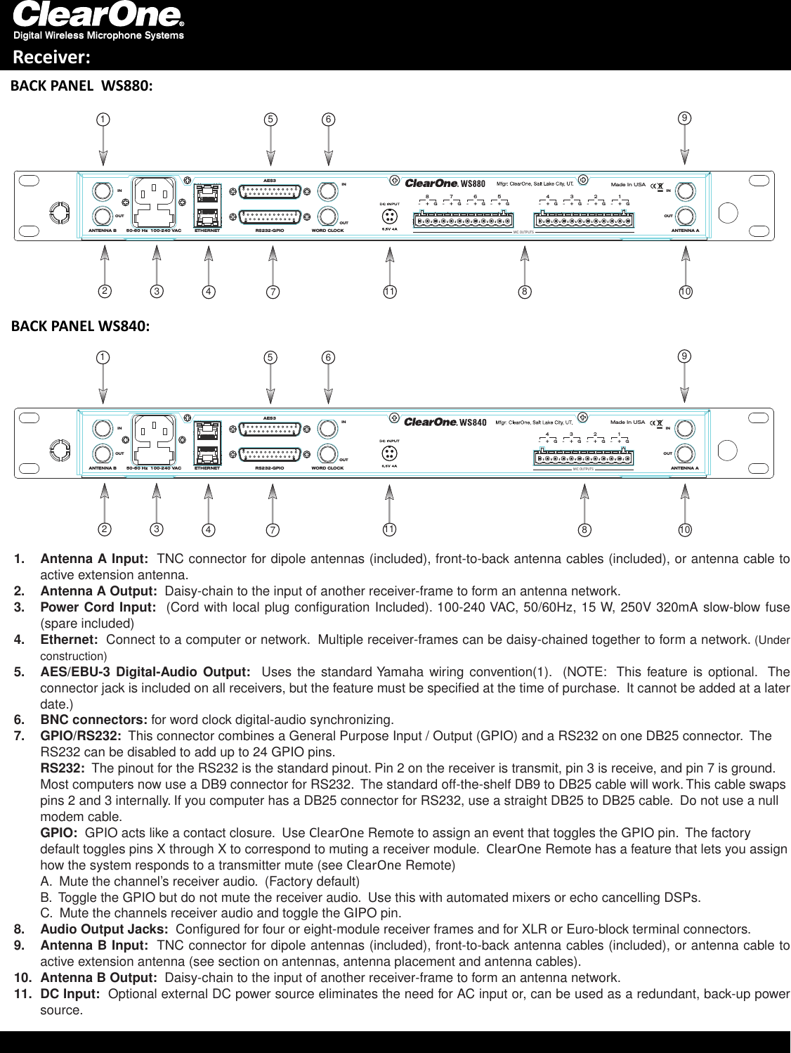 BACK PANEL  WS880:Antenna A Input:1.    TNC connector for dipole antennas (included), front-to-back antenna cables (included), or antenna cable to active extension antenna.Antenna A Output:2.    Daisy-chain to the input of another receiver-frame to form an antenna network.Power Cord Input:3.    (Cord with local plug conﬁguration Included). 100-240 VAC, 50/60Hz, 15 W, 250V 320mA slow-blow fuse (spare included)Ethernet:4.    Connect to a computer or network.  Multiple receiver-frames can be daisy-chained together to form a network. (Under construction)AES/EBU-3 Digital-Audio Output:5.     Uses the  standard Yamaha  wiring  convention(1).   (NOTE:   This feature is  optional.  The connector jack is included on all receivers, but the feature must be speciﬁed at the time of purchase.  It cannot be added at a later date.)BNC connectors:6.   for word clock digital-audio synchronizing.GPIO/RS232:7.    This connector combines a General Purpose Input / Output (GPIO) and a RS232 on one DB25 connector.  The RS232 can be disabled to add up to 24 GPIO pins.  RS232:  The pinout for the RS232 is the standard pinout. Pin 2 on the receiver is transmit, pin 3 is receive, and pin 7 is ground. Most computers now use a DB9 connector for RS232.  The standard off-the-shelf DB9 to DB25 cable will work. This cable swaps pins 2 and 3 internally. If you computer has a DB25 connector for RS232, use a straight DB25 to DB25 cable.  Do not use a null modem cable. GPIO:  GPIO acts like a contact closure.  Use ClearOne Remote to assign an event that toggles the GPIO pin.  The factory default toggles pins X through X to correspond to muting a receiver module.  ClearOne Remote has a feature that lets you assign how the system responds to a transmitter mute (see ClearOne Remote) A.  Mute the channel’s receiver audio.  (Factory default) B.  Toggle the GPIO but do not mute the receiver audio.  Use this with automated mixers or echo cancelling DSPs. C.  Mute the channels receiver audio and toggle the GIPO pin.  Audio Output Jacks:8.    Conﬁgured for four or eight-module receiver frames and for XLR or Euro-block terminal connectors. Antenna B Input:9.    TNC connector for dipole antennas (included), front-to-back antenna cables (included), or antenna cable to active extension antenna (see section on antennas, antenna placement and antenna cables).Antenna B Output:10.    Daisy-chain to the input of another receiver-frame to form an antenna network.DC Input:11.    Optional external DC power source eliminates the need for AC input or, can be used as a redundant, back-up power source.8Digital Wireless Microphone SystemsReceiver:AES350-60 Hz  100-240 VAC ANTENNA AETHERNET WORD CLOCKANTENNA B RS232-GPIO4G-+3G-+2G-+1G-+Made In USAOUTININOUTOUTINMIC OUTPUTSBACK PANEL WS840:MIC OUTPUTSAES350-60 Hz  100-240 VAC ANTENNA AETHERNET WORD CLOCKANTENNA B RS232-GPIO4G-+3G-+2G-+1G-+8G-+7G-+6G-+5G-+Made In USAOUTININOUTOUTIN2347156982347156910101111