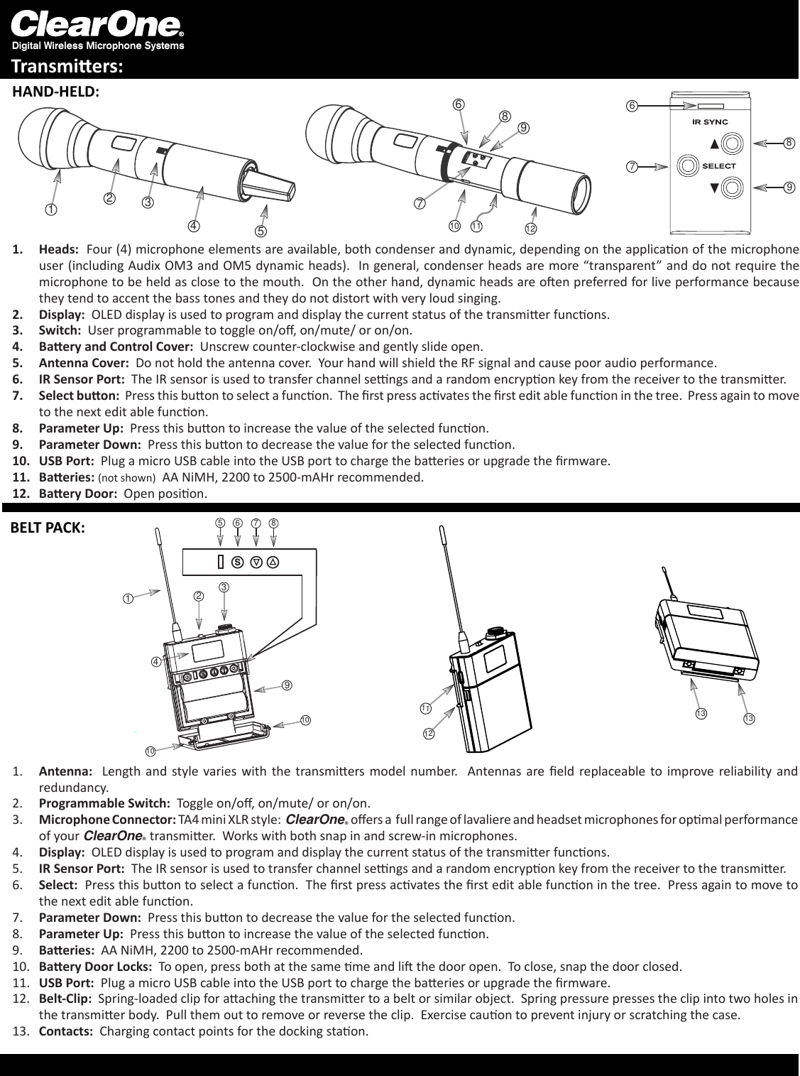 Digital Wireless Microphone SystemsTransmiers:1.  Heads:  Four (4) microphone elements are available, both condenser and dynamic, depending on the applicaon of the microphone user (including Audix OM3 and OM5 dynamic heads).  In general, condenser heads are more “transparent” and do not require the microphone to be held as close to the mouth.  On the other hand, dynamic heads are oen preferred for live performance because they tend to accent the bass tones and they do not distort with very loud singing.2.  Display:  OLED display is used to program and display the current status of the transmier funcons.  3.  Switch:  User programmable to toggle on/o, on/mute/ or on/on.  4.  Baery and Control Cover:  Unscrew counter-clockwise and gently slide open.5.  Antenna Cover:  Do not hold the antenna cover.  Your hand will shield the RF signal and cause poor audio performance.6.  IR Sensor Port:  The IR sensor is used to transfer channel sengs and a random encrypon key from the receiver to the transmier.  7.  Select buon:  Press this buon to select a funcon.  The rst press acvates the rst edit able funcon in the tree.  Press again to move to the next edit able funcon.8.  Parameter Up:  Press this buon to increase the value of the selected funcon.9.  Parameter Down:  Press this buon to decrease the value for the selected funcon.10.  USB Port:  Plug a micro USB cable into the USB port to charge the baeries or upgrade the rmware.  11.  Baeries: (not shown)  AA NiMH, 2200 to 2500-mAHr recommended.  12.  Baery Door:  Open posion.7106912811231457689567s8231491012111310131.  Antenna:   Length  and  style varies  with  the  transmiers model  number.    Antennas are eld  replaceable  to  improve  reliability and redundancy.2.  Programmable Switch:  Toggle on/o, on/mute/ or on/on.  3.  Microphone Connector: TA4 mini XLR style:  ClearOne® oers a  full range of lavaliere and headset microphones for opmal performance of your ClearOne® transmier.  Works with both snap in and screw-in microphones. 4.  Display:  OLED display is used to program and display the current status of the transmier funcons. 5.  IR Sensor Port:  The IR sensor is used to transfer channel sengs and a random encrypon key from the receiver to the transmier.  6.  Select:  Press this buon to select a funcon.  The rst press acvates the rst edit able funcon in the tree.  Press again to move to the next edit able funcon.7.  Parameter Down:  Press this buon to decrease the value for the selected funcon.8.  Parameter Up:  Press this buon to increase the value of the selected funcon.9.  Baeries:  AA NiMH, 2200 to 2500-mAHr recommended.  10.  Baery Door Locks:  To open, press both at the same me and li the door open.  To close, snap the door closed.11.  USB Port:  Plug a micro USB cable into the USB port to charge the baeries or upgrade the rmware.  12.  Belt-Clip:  Spring-loaded clip for aaching the transmier to a belt or similar object.  Spring pressure presses the clip into two holes in the transmier body.  Pull them out to remove or reverse the clip.  Exercise cauon to prevent injury or scratching the case.13.  Contacts:  Charging contact points for the docking staon.HAND-HELD:BELT PACK: