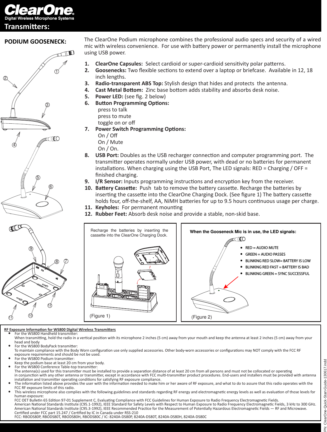 Digital Wireless Microphone SystemsTransmiers:PN: ClearOne-Quick-Start-Guide-130617.indd321487911 1012(Figure 1) (Figure 2)Recharge  the  batteries  by  inserting  the cassette into the ClearOne Charging Dock.PODIUM GOOSENECK: The ClearOne Podium microphone combines the professional audio specs and security of a wired mic with wireless convenience.  For use with baery power or permanently install the microphone using USB power.ClearOne1.   Capsules:  Select cardioid or super-cardioid sensivity polar paerns.Goosenecks:2.   Two exible secons to extend over a laptop or briefcase.  Available in 12, 18 inch lengths.Radio-transparent ABS Top:3.   Stylish design that hides and protects  the antenna.Cast Metal Boom:4.    Zinc base boom adds stability and absorbs desk noise.Power LED:5.   (see g. 2 below)Buon Programming Opons: 6. ppress to talk ppress to mute ptoggle on or oPower Switch Programming Opons: 7. pOn / O pOn / Mute pOn / On.USB Port:8.   Doubles as the USB recharger connecon and computer programming port.  The transmier operates normally under USB power, with dead or no baeries for permanent installaons. When charging using the USB Port, The LED signals: RED = Charging / OFF = nished charging.I/R Sensor:9.   Inputs programming instrucons and encrypon key from the receiver.Baery Cassee:10.    Push  tab to remove the baery cassee. Recharge the baeries by inserng the cassee into the ClearOne Charging Dock. (See gure 1) The baery cassee holds four, o-the-shelf, AA, NiMH baeries for up to 9.5 hours connuous usage per charge. Keyholes: 11.   For permanent mounngRubber Feet:12.   Absorb desk noise and provide a stable, non-skid base.56RF Exposure Informaon for WS800 Digital Wireless Transmiers l For the WS800 Handheld transmier:           When transming, hold the radio in a vercal posion with its microphone 2 inches (5 cm) away from your mouth and keep the antenna at least 2 inches (5 cm) away from your           head and body l For the WS800 BodyPack transmier:           To maintain compliance with the Body Worn conguraon use only supplied accessories. Other body-worn accessories or conguraons may NOT comply with the FCC RF           exposure requirements and should be not be used.  l For the WS800 Podium transmier:           Keep the podium base at least 20 cm from your body. l For the WS800 Conference Table-top transmier:           The antenna(s) used for this transmier must be installed to provide a separaon distance of at least 20 cm from all persons and must not be collocated or operang                                 in conjuncon with any other antenna or transmier, except in accordance with FCC mul-transmier product procedures. End-users and installers must be provided with antenna                  installaon and transmier operang condions for sasfying RF exposure compliance.  l The informaon listed above provides the user with the informaon needed to make him or her aware of RF exposure, and what to do to assure that this radio operates with the           FCC RF exposure limits of this radio. l This wireless microphone also complies with the following guidelines and standards regarding RF energy and electromagnec energy levels as well as evaluaon of those levels for           human exposure:           FCC OET Bullen 65 Edion 97-01 Supplement C, Evaluang Compliance with FCC Guidelines for Human Exposure to Radio Frequency Electromagnec Fields.           American Naonal Standards Instute (C95.1-1992), IEEE Standard for Safety Levels with Respect to Human Exposure to Radio Frequency Electromagnec Fields, 3 kHz to 300 GHz.           American Naonal Standards Instute (C95.3-1992), IEEE Recommended Pracce for the Measurement of Potenally Hazardous Electromagnec Fields — RF and Microwave.           Cered under FCC part 15.247 / Cered by IC in Canada under RSS-210           FCC: RBODS80P, RBODS80T, RBODS80H, RBODS80C / IC: 8240A-DS80P, 8240A-DS80T, 8240A-DS80H, 8240A-DS80CWhen the Gooseneck Mic is in use, the LED signals: RED = AUDIO MUTE GREEN = AUDIO PASSES BLINKING RED SLOW= BATTERY IS LOW BLINKING RED FAST = BATTERY IS BAD  BLINKING GREEN = SYNC SUCCESSFUL