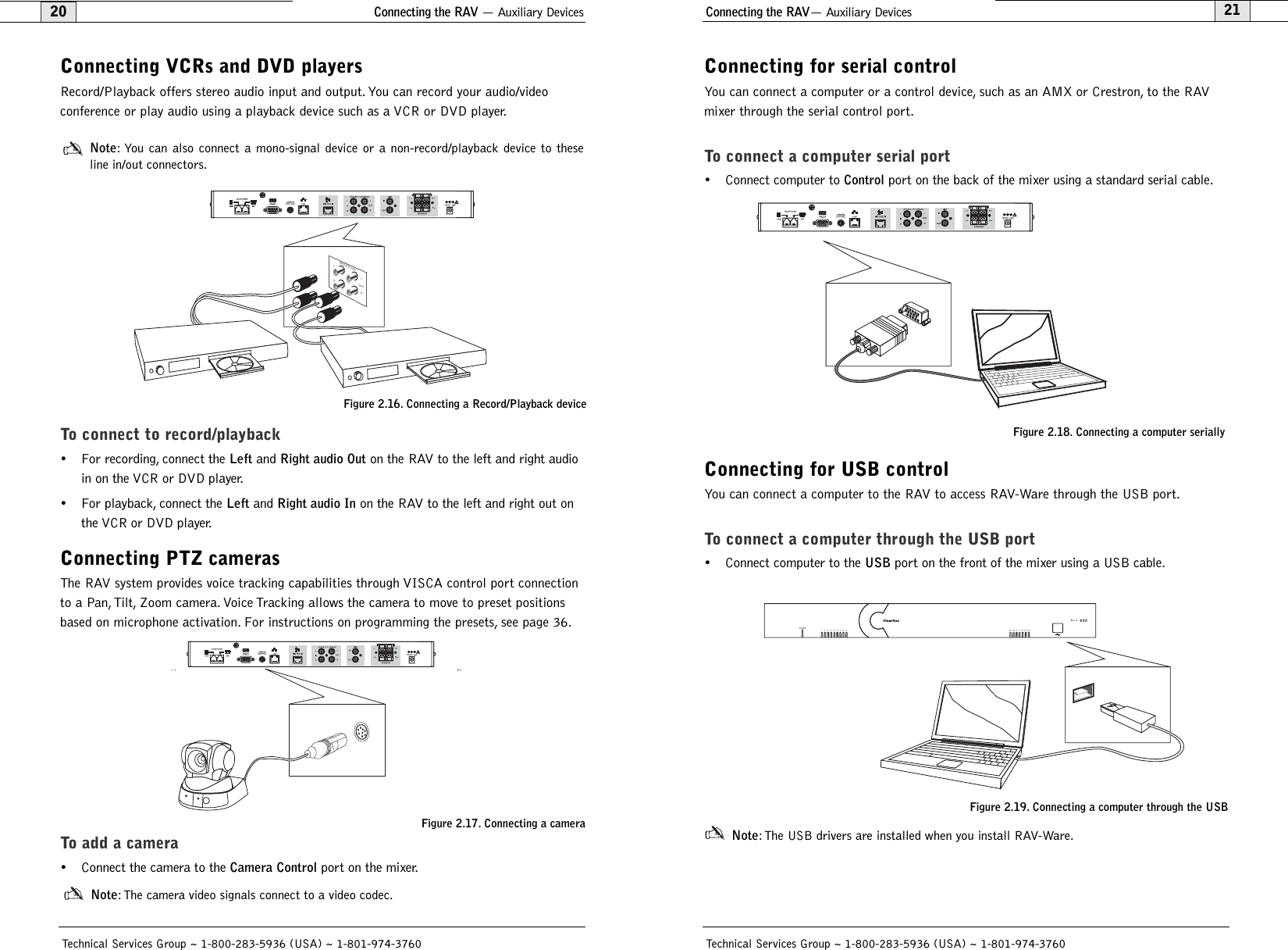2120Connecting the RAV— Auxiliary DevicesTechnical Services Group ~ 1-800-283-5936 (USA) ~ 1-801-974-3760Connecting for serial controlYou can connect a computer or a control device, such as an AMX or Crestron, to the RAVmixer through the serial control port.To connect a computer serial port• Connect computer to Controlport on the back of the mixer using a standard serial cable.Connecting for USB controlYou can connect a computer to the RAV to access RAV-Ware through the USB port.To connect a computer through the USB port• Connect computer to the USBport on the front of the mixer using a USB cable.Note: The USB drivers are installed when you install RAV-Ware.123456789POWER-30 -10 -4 0 +4 +8 +12600R A VFigure 2.18. Connecting a computer seriallyFigure 2.19. Connecting a computer through the USBConnecting the RAV — Auxiliary DevicesTechnical Services Group ~ 1-800-283-5936 (USA) ~ 1-801-974-3760Connecting VCRs and DVD playersRecord/Playback offers stereo audio input and output. You can record your audio/video conference or play audio using a playback device such as a VCR or DVD player.Note: You can also connect a mono-signal device or a non-record/playback device to these line in/out connectors.To connect to record/playback• For recording, connect the Leftand Right audio Outon the RAV to the left and right audioin on the VCR or DVD player.• For playback, connect the Leftand Right audio Inon the RAV to the left and right out onthe VCR or DVD player.Connecting PTZ camerasThe RAV system provides voice tracking capabilities through VISCA control port connectionto a Pan, Tilt, Zoom camera. Voice Tracking allows the camera to move to preset positionsbased on microphone activation. For instructions on programming the presets, see page 36.To add a camera• Connect the camera to the Camera Controlport on the mixer.Note: The camera video signals connect to a video codec.Figure 2.17. Connecting a cameraRECORD / AUXLRLROUTFigure 2.16. Connecting a Record/Playback device