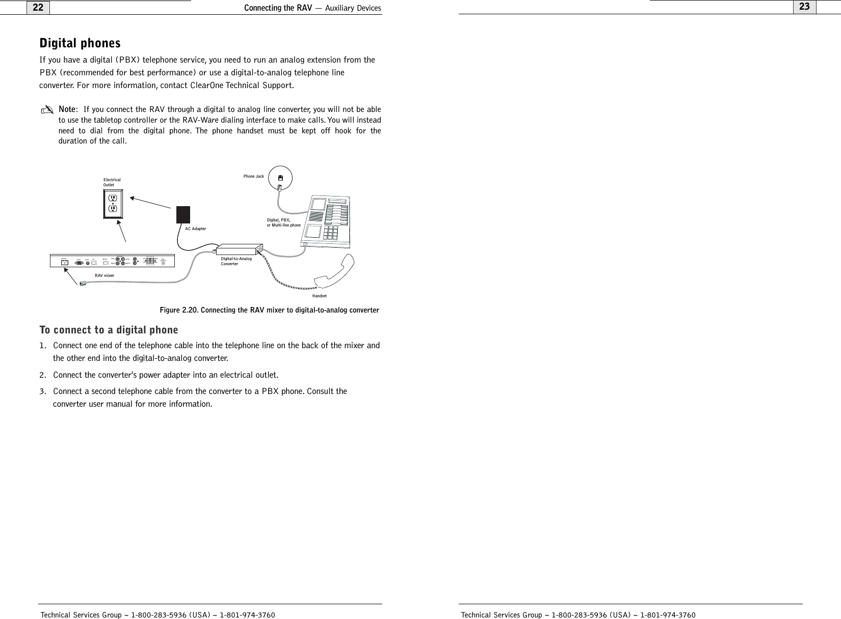 2322Technical Services Group ~ 1-800-283-5936 (USA) ~ 1-801-974-3760Technical Services Group ~ 1-800-283-5936 (USA) ~ 1-801-974-3760Digital phonesIf you have a digital (PBX) telephone service, you need to run an analog extension from thePBX (recommended for best performance) or use a digital-to-analog telephone line converter. For more information, contact ClearOne Technical Support.Note: If you connect the RAV through a digital to analog line converter, you will not be ableto use the tabletop controller or the RAV-Ware dialing interface to make calls.You will insteadneed to dial from the digital phone. The phone handset must be kept off hook for the duration of the call.To connect to a digital phone1. Connect one end of the telephone cable into the telephone line on the back of the mixer andthe other end into the digital-to-analog converter.2. Connect the converter&apos;s power adapter into an electrical outlet.3. Connect a second telephone cable from the converter to a PBX phone. Consult the converter user manual for more information.Digital-to-Analog ConverterAC AdapterPhone JackDigital, PBX,or Multi-line phoneRAV mixerHandsetElectrical Outlet Telco LineControl Camera Lan Mic PodRecord/AuxLeft InRight InLeft OutRight OutLeft +Left -Right +Right -   Power12V DC 1AFigure 2.20. Connecting the RAV mixer to digital-to-analog converterConnecting the RAV — Auxiliary Devices