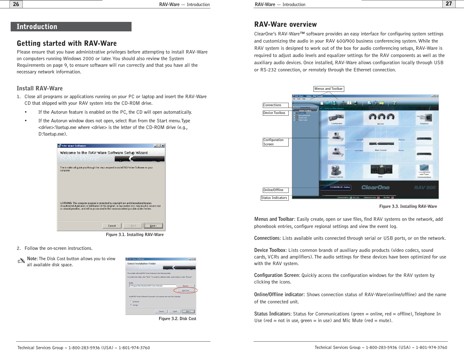 RAV-Ware — IntroductionRAV-Ware — Introduction27Technical Services Group ~ 1-800-283-5936 (USA) ~ 1-801-974-376026Technical Services Group ~ 1-800-283-5936 (USA) ~ 1-801-974-3760RAV-Ware overviewClearOne’s RAV-Ware™ software provides an easy interface for configuring system settingsand customizing the audio in your RAV 600/900 business conferencing system. While theRAV system is designed to work out of the box for audio conferencing setups, RAV-Ware isrequired to adjust audio levels and equalizer settings for the RAV components as well as theauxiliary audio devices. Once installed, RAV-Ware allows configuration locally through USBor RS-232 connection, or remotely through the Ethernet connection.Menus and Toolbar: Easily create, open or save files, find RAV systems on the network, addphonebook entries, configure regional settings and view the event log.Connections: Lists available units connected through serial or USB ports, or on the network.Device Toolbox: Lists common brands of auxiliary audio products (video codecs, soundcards, VCRs and amplifiers). The audio settings for these devices have been optimized for usewith the RAV system.Configuration Screen: Quickly access the configuration windows for the RAV system byclicking the icons.Online/Offline indicator: Shows connection status of RAV-Ware(online/offline) and the nameof the connected unit.Status Indicators: Status for Communications (green = online, red = offline), Telephone InUse (red = not in use, green = in use) and Mic Mute (red = mute).Getting started with RAV-WarePlease ensure that you have administrative privileges before attempting to install RAV-Wareon computers running Windows 2000 or later. You should also review the SystemRequirements on page 9, to ensure software will run correctly and that you have all the necessary network information.Install RAV-Ware1. Close all programs or applications running on your PC or laptop and insert the RAV-WareCD that shipped with your RAV system into the CD-ROM drive.•  If the Autorun feature is enabled on the PC, the CD will open automatically.•  If the Autorun window does not open, select Run from the Start menu.Type &lt;drive&gt;:\\setup.exe where &lt;drive&gt; is the letter of the CD-ROM drive (e.g.,D:\\setup.exe).2. Follow the on-screen instructions.Note:The Disk Cost button allows you to viewall available disk space.IntroductionFigure 3.1. Installing RAV-WareConnections   Device ToolboxMenus and ToolbarStatus IndicatorsConfiguration ScreenOnline/OfflineFigure 3.3. Installing RAV-WareFigure 3.2. Disk Cost