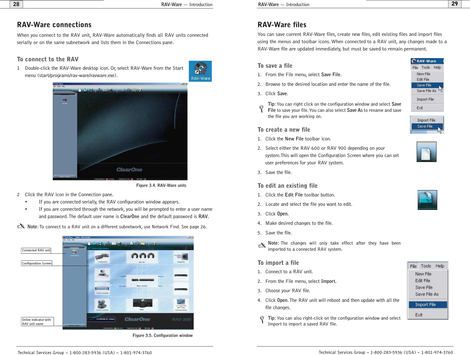 RAV-Ware — Introduction29RAV-Ware filesYou can save current RAV-Ware files, create new files, edit existing files and import filesusing the menus and toolbar icons. When connected to a RAV unit, any changes made to aRAV-Ware file are updated immediately, but must be saved to remain permanent.To save a file1. From the File menu, select Save File.2. Browse to the desired location and enter the name of the file.3. Click Save.Tip:You can right click on the configuration window and select SaveFileto save your file.You can also select Save Asto rename and savethe file you are working on.To create a new file1. Click the New Filetoolbar icon.2. Select either the RAV 600 or RAV 900 depending on your system.This will open the Configuration Screen where you can setuser preferences for your RAV system.3. Save the file.To edit an existing file1. Click the Edit Filetoolbar button.2. Locate and select the file you want to edit.3. Click Open.4. Make desired changes to the file.5. Save the file.Note: The changes will only take effect after they have been imported to a connected RAV system.To import a file1. Connect to a RAV unit.2. From the File menu, select Import.3. Choose your RAV file.4. Click Open.The RAV unit will reboot and then update with all thefile changes.Tip: You can also right-click on the configuration window and selectImport to import a saved RAV file.Technical Services Group ~ 1-800-283-5936 (USA) ~ 1-801-974-3760RAV-Ware — Introduction28Technical Services Group ~ 1-800-283-5936 (USA) ~ 1-801-974-3760RAV-Ware connectionsWhen you connect to the RAV unit, RAV-Ware automatically finds all RAV units connectedserially or on the same subnetwork and lists them in the Connections pane.To connect to the RAV 1 Double-click the RAV-Ware desktop icon. Or, select RAV-Ware from the Startmenu (start/programs/rav-ware/ravware.exe).2 Click the RAV icon in the Connection pane.• If you are connected serially, the RAV configuration window appears.• If you are connected through the network, you will be prompted to enter a user nameand password.The default user name is ClearOneand the default password is RAV.Note: To connect to a RAV unit on a different subnetwork, use Network Find. See page 26.Connected RAV unit   Online indicator withRAV unit nameConfiguration Screen   Figure 3.4. RAV-Ware unitsFigure 3.5. Configuration window//