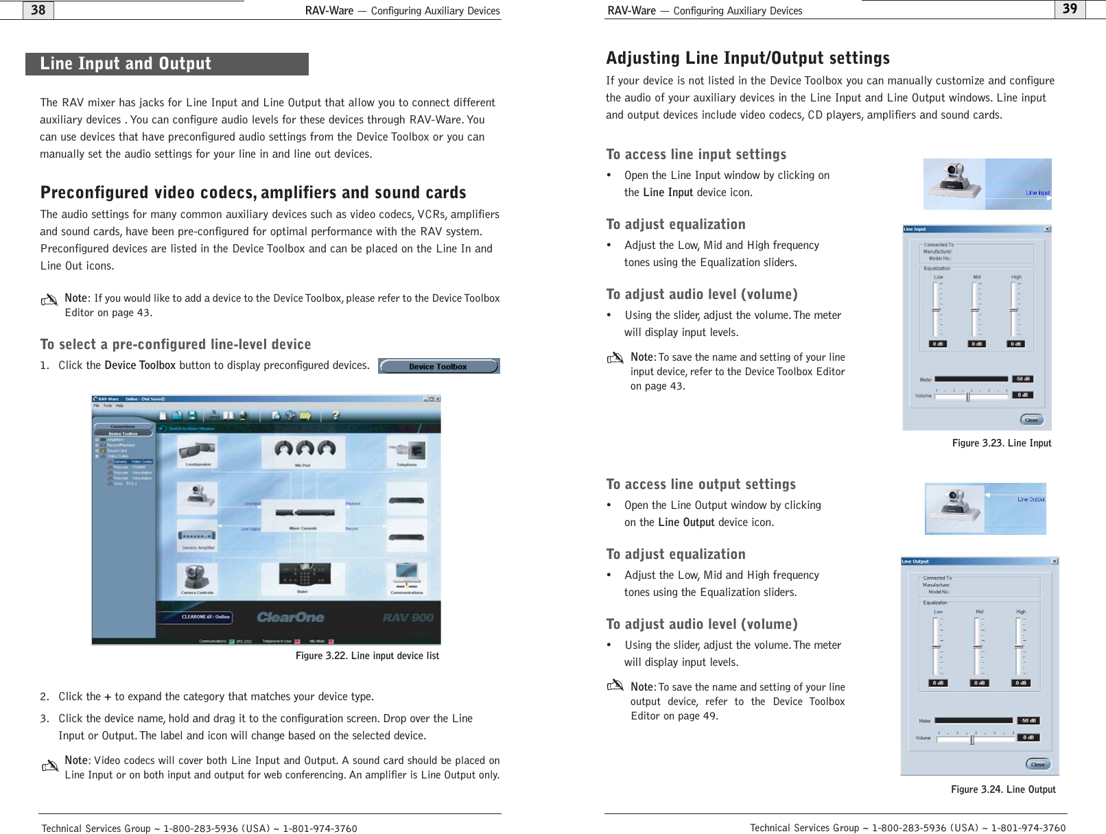 RAV-Ware — Configuring Auxiliary Devices RAV-Ware — Configuring Auxiliary Devices39Technical Services Group ~ 1-800-283-5936 (USA) ~ 1-801-974-376038Technical Services Group ~ 1-800-283-5936 (USA) ~ 1-801-974-3760Adjusting Line Input/Output settings If your device is not listed in the Device Toolbox you can manually customize and configurethe audio of your auxiliary devices in the Line Input and Line Output windows. Line inputand output devices include video codecs, CD players, amplifiers and sound cards.To access line input settings• Open the Line Input window by clicking onthe Line Inputdevice icon.To adjust equalization• Adjust the Low, Mid and High frequencytones using the Equalization sliders.To adjust audio level (volume)• Using the slider, adjust the volume.The meterwill display input levels.Note:To save the name and setting of your lineinput device, refer to the Device Toolbox Editoron page 43.To access line output settings• Open the Line Output window by clickingon the Line Outputdevice icon.To adjust equalization• Adjust the Low, Mid and High frequencytones using the Equalization sliders.To adjust audio level (volume)• Using the slider, adjust the volume.The meterwill display input levels.Note:To save the name and setting of your lineoutput device, refer to the Device ToolboxEditor on page 49.Figure 3.23. Line InputFigure 3.24. Line Output The RAV mixer has jacks for Line Input and Line Output that allow you to connect differentauxiliary devices . You can configure audio levels for these devices through RAV-Ware. Youcan use devices that have preconfigured audio settings from the Device Toolbox or you canmanually set the audio settings for your line in and line out devices.Preconfigured video codecs, amplifiers and sound cardsThe audio settings for many common auxiliary devices such as video codecs, VCRs, amplifiersand sound cards, have been pre-configured for optimal performance with the RAV system.Preconfigured devices are listed in the Device Toolbox and can be placed on the Line In andLine Out icons.Note: If you would like to add a device to the Device Toolbox, please refer to the Device ToolboxEditor on page 43.To select a pre-configured line-level device1. Click the Device Toolboxbutton to display preconfigured devices.2. Click the +to expand the category that matches your device type.3. Click the device name, hold and drag it to the configuration screen. Drop over the LineInput or Output. The label and icon will change based on the selected device.Note: Video codecs will cover both Line Input and Output. A sound card should be placed onLine Input or on both input and output for web conferencing. An amplifier is Line Output only.Line Input and OutputFigure 3.22. Line input device list