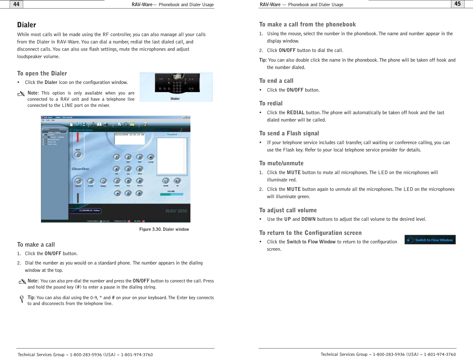 RAV-Ware — Phonebook and Dialer UsageRAV-Ware— Phonebook and Dialer Usage45Technical Services Group ~ 1-800-283-5936 (USA) ~ 1-801-974-376044Technical Services Group ~ 1-800-283-5936 (USA) ~ 1-801-974-3760To make a call from the phonebook1. Using the mouse, select the number in the phonebook. The name and number appear in thedisplay window.2. Click ON/OFFbutton to dial the call.Tip: You can also double click the name in the phonebook. The phone will be taken off hook andthe number dialed.To end a call• Click the ON/OFFbutton.To redial• Click the REDIALbutton. The phone will automatically be taken off hook and the lastdialed number will be called.To send a Flash signal• If your telephone service includes call transfer, call waiting or conference calling, you canuse the Flash key. Refer to your local telephone service provider for details.To mute/unmute1. Click the MUTEbutton to mute all microphones.The LED on the microphones will illuminate red.2. Click the MUTEbutton again to unmute all the microphones. The LED on the microphoneswill illuminate green.To adjust call volume• Use the UPand DOWNbuttons to adjust the call volume to the desired level.To return to the Configuration screen• Click the Switch to Flow Windowto return to the configurationscreen.DialerWhile most calls will be made using the RF controller, you can also manage all your callsfrom the Dialer in RAV-Ware. You can dial a number, redial the last dialed call, and disconnect calls. You can also use flash settings, mute the microphones and adjust loudspeaker volume.To open the Dialer• Click the Dialericon on the configuration window.Note: This option is only available when you are connected to a RAV unit and have a telephone lineconnected to the LINE port on the mixer.To make a call1. Click the ON/OFFbutton.2. Dial the number as you would on a standard phone. The number appears in the dialing window at the top.Note: You can also pre-dial the number and press the ON/OFFbutton to connect the call. Pressand hold the pound key (#) to enter a pause in the dialing string.Tip: You can also dial using the 0-9, * and # on your on your keyboard.The Enter key connectsto and disconnects from the telephone line.Figure 3.30. Dialer window/