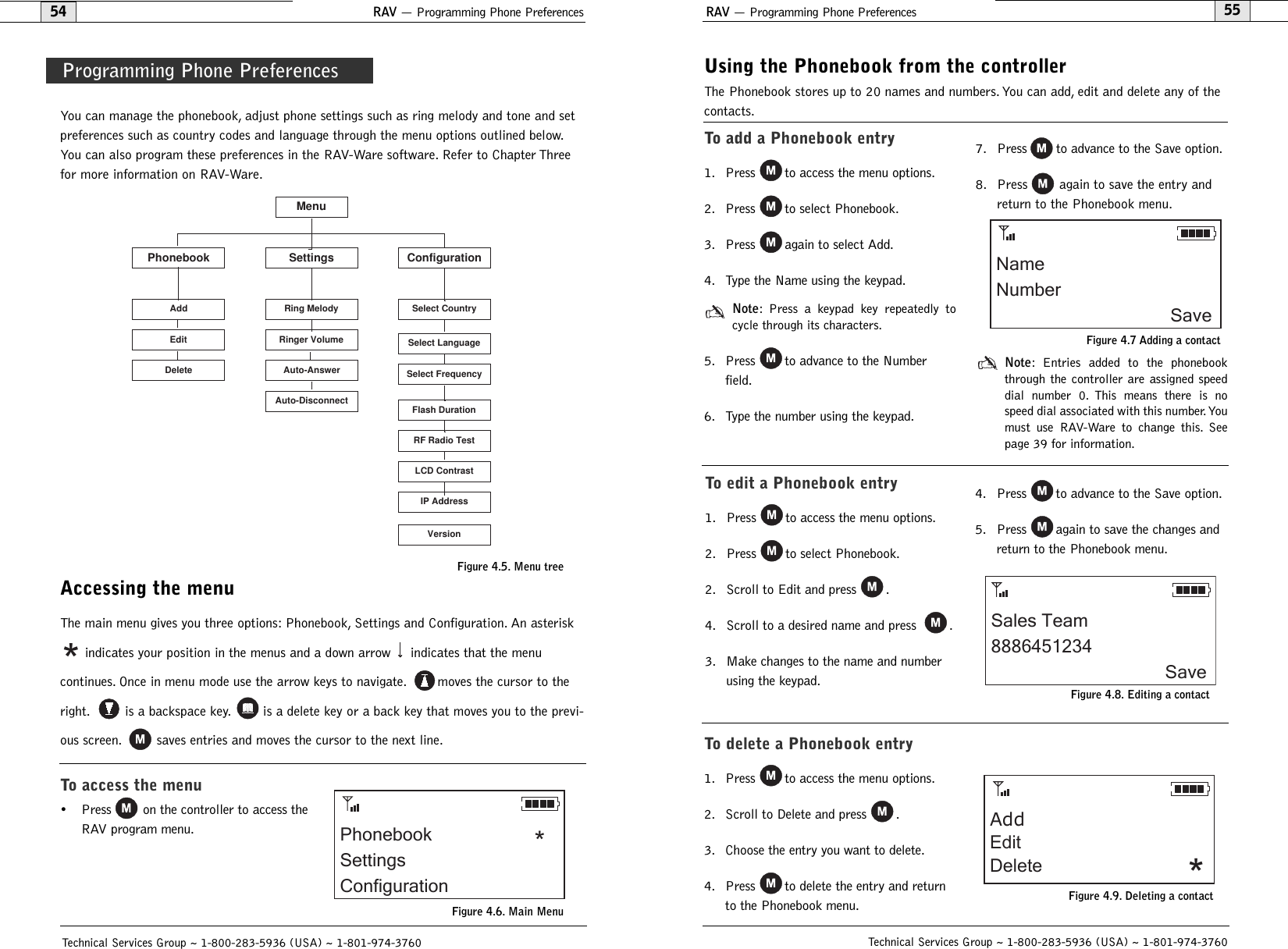 RAV — Programming Phone Preferences55Using the Phonebook from the controllerThe Phonebook stores up to 20 names and numbers. You can add, edit and delete any of thecontacts.Technical Services Group ~ 1-800-283-5936 (USA) ~ 1-801-974-3760RAV — Programming Phone Preferences54You can manage the phonebook, adjust phone settings such as ring melody and tone and setpreferences such as country codes and language through the menu options outlined below.You can also program these preferences in the RAV-Ware software. Refer to Chapter Threefor more information on RAV-Ware.Accessing the menuThe main menu gives you three options: Phonebook, Settings and Configuration. An asteriskindicates your position in the menus and a down arrow indicates that the menu continues. Once in menu mode use the arrow keys to navigate. moves the cursor to theright. is a backspace key. is a delete key or a back key that moves you to the previ-ous screen. saves entries and moves the cursor to the next line.To access the menu• Press on the controller to access theRAV program menu.*Technical Services Group ~ 1-800-283-5936 (USA) ~ 1-801-974-3760MenuPhonebook Settings ConfigurationDeleteEditAddAuto-DisconnectAuto-AnswerRinger VolumeRing MelodySelect LanguageSelect FrequencyFlash DurationSelect CountryRF Radio TestLCD ContrastIP AddressVersionProgramming Phone PreferencesFigure 4.5. Menu treeTo add a Phonebook entry1. Press to access the menu options.2. Press to select Phonebook.3. Press again to select Add.4. Type the Name using the keypad.Note: Press a keypad key repeatedly tocycle through its characters.5. Press to advance to the Numberfield.6. Type the number using the keypad.7. Press to advance to the Save option.8. Press again to save the entry andreturn to the Phonebook menu.Note: Entries added to the phonebookthrough the controller are assigned speeddial number 0. This means there is nospeed dial associated with this number.Youmust use RAV-Ware to change this. Seepage 39 for information.NameNumberSaveFigure 4.7 Adding a contactTo edit a Phonebook entry1. Press to access the menu options.2. Press to select Phonebook.2. Scroll to Edit and press .4. Scroll to a desired name and press  .3. Make changes to the name and numberusing the keypad.4. Press to advance to the Save option.5. Press again to save the changes andreturn to the Phonebook menu.Sales Team8886451234SaveFigure 4.8. Editing a contactTo delete a Phonebook entry1. Press to access the menu options.2. Scroll to Delete and press .3. Choose the entry you want to delete.4. Press to delete the entry and returnto the Phonebook menu.AddEditDelete *Figure 4.9. Deleting a contactPhonebookSettingsConfiguration*Figure 4.6. Main Menu