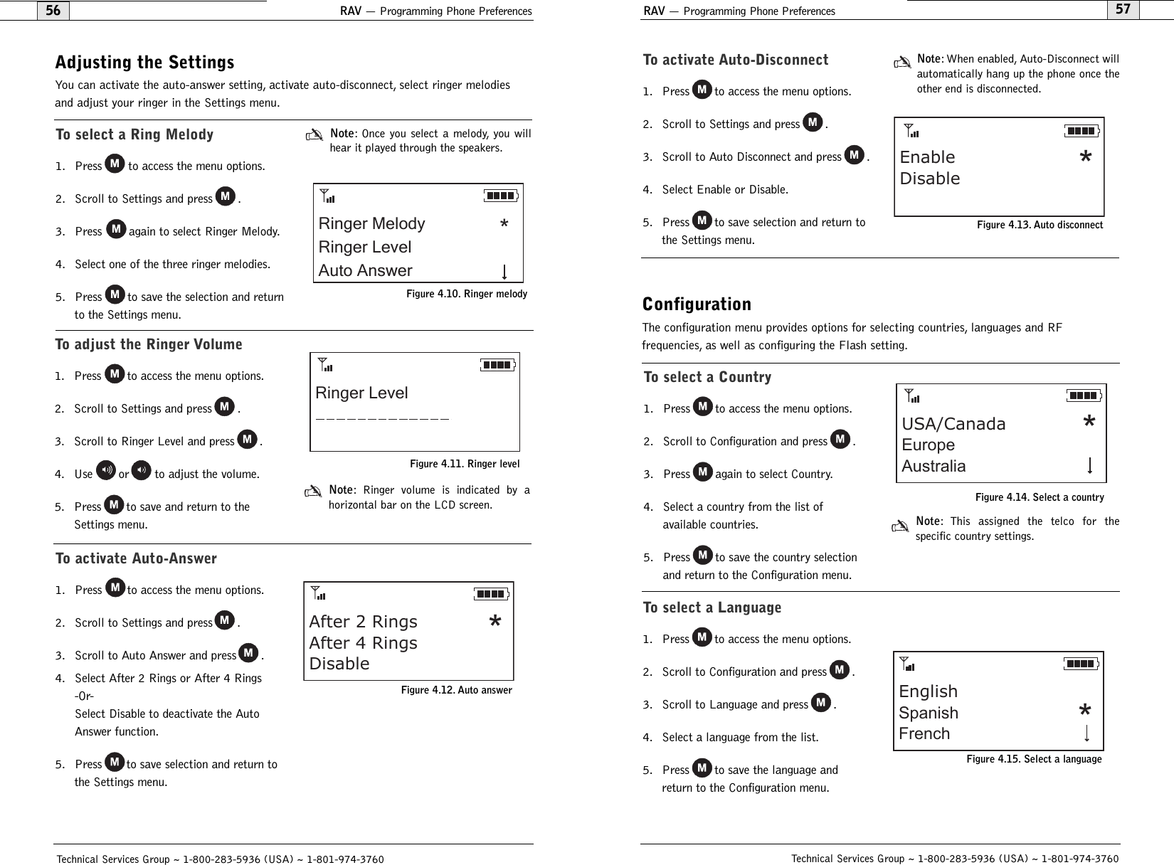 RAV — Programming Phone Preferences57Technical Services Group ~ 1-800-283-5936 (USA) ~ 1-801-974-3760RAV — Programming Phone Preferences56Technical Services Group ~ 1-800-283-5936 (USA) ~ 1-801-974-3760ConfigurationThe configuration menu provides options for selecting countries, languages and RF frequencies, as well as configuring the Flash setting.Adjusting the SettingsYou can activate the auto-answer setting, activate auto-disconnect, select ringer melodiesand adjust your ringer in the Settings menu.To select a Ring Melody1. Press to access the menu options.2. Scroll to Settings and press .3. Press again to select Ringer Melody.4. Select one of the three ringer melodies.5. Press to save the selection and returnto the Settings menu.Note: Once you select a melody, you willhear it played through the speakers.To adjust the Ringer Volume1. Press to access the menu options.2. Scroll to Settings and press .3. Scroll to Ringer Level and press .4. Use or to adjust the volume.5. Press to save and return to theSettings menu.Note: Ringer volume is indicated by a horizontal bar on the LCD screen.Ringer MelodyRinger LevelAuto Answer*Figure 4.10. Ringer melodyRinger LevelFigure 4.11. Ringer levelTo activate Auto-Answer1. Press to access the menu options.2. Scroll to Settings and press .3. Scroll to Auto Answer and press .4. Select After 2 Rings or After 4 Rings-Or-Select Disable to deactivate the AutoAnswer function.5. Press to save selection and return tothe Settings menu.After 2 RingsAfter 4 RingsDisable*Figure 4.12. Auto answerTo activate Auto-Disconnect1. Press to access the menu options.2. Scroll to Settings and press .3. Scroll to Auto Disconnect and press .4. Select Enable or Disable.5. Press to save selection and return tothe Settings menu.Note: When enabled, Auto-Disconnect willautomatically hang up the phone once theother end is disconnected.EnableDisable *Figure 4.13. Auto disconnectTo select a Country1. Press to access the menu options.2. Scroll to Configuration and press .3. Press again to select Country.4. Select a country from the list of available countries.5. Press to save the country selectionand return to the Configuration menu.Note: This assigned the telco for the specific country settings.USA/CanadaEuropeAustralia*Figure 4.14. Select a countryTo select a Language1. Press to access the menu options.2. Scroll to Configuration and press .3. Scroll to Language and press .4. Select a language from the list.5. Press to save the language andreturn to the Configuration menu.EnglishSpanishFrench *Figure 4.15. Select a language