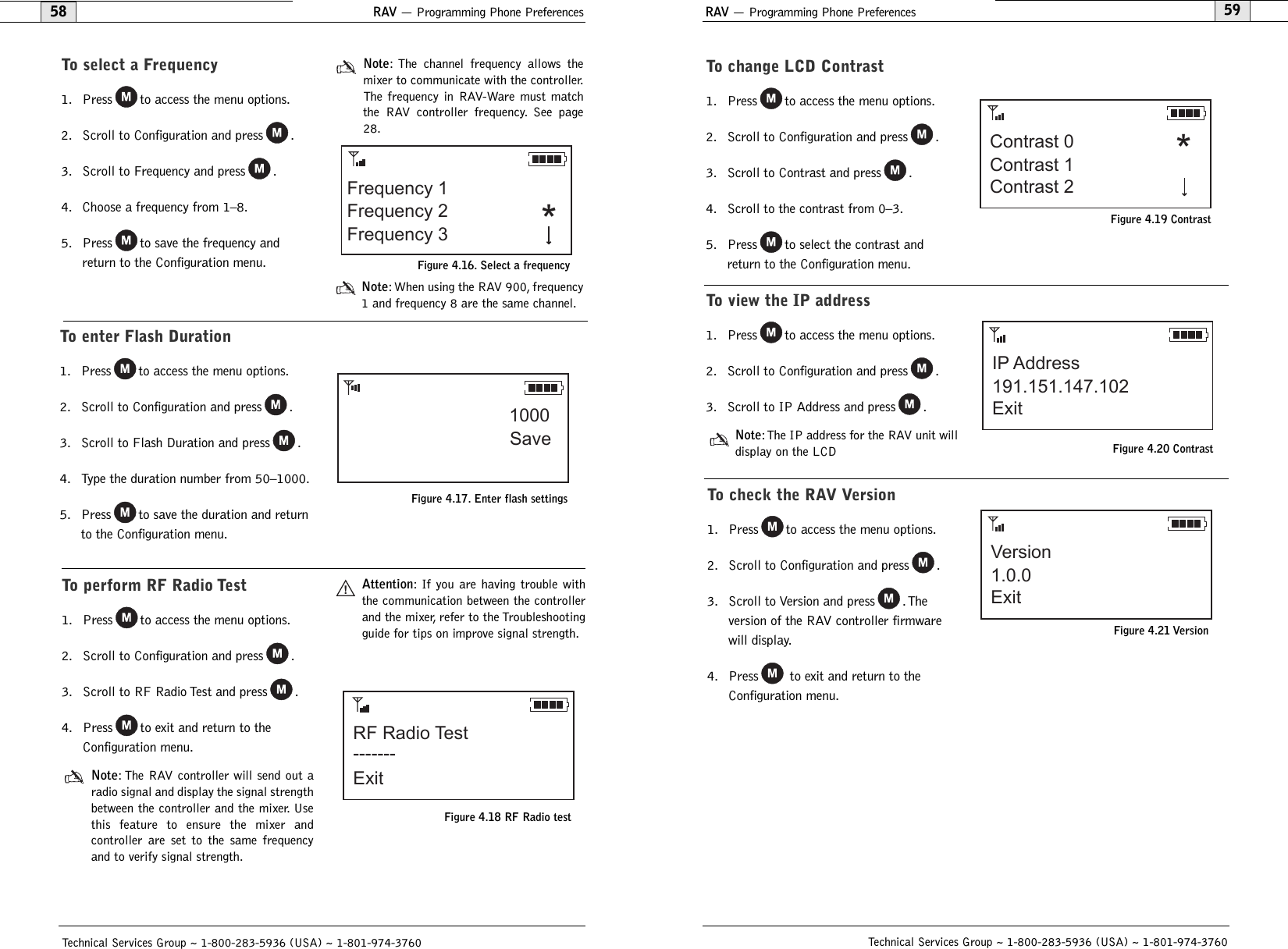 To check the RAV Version1. Press to access the menu options.2. Scroll to Configuration and press .3. Scroll to Version and press .The version of the RAV controller firmwarewill display.4. Press to exit and return to theConfiguration menu.RAV — Programming Phone Preferences59To change LCD Contrast1. Press to access the menu options.2. Scroll to Configuration and press .3. Scroll to Contrast and press .4. Scroll to the contrast from 0–3.5. Press to select the contrast andreturn to the Configuration menu.Technical Services Group ~ 1-800-283-5936 (USA) ~ 1-801-974-3760RAV — Programming Phone Preferences58Technical Services Group ~ 1-800-283-5936 (USA) ~ 1-801-974-3760Contrast 0Contrast 2Contrast 1 *Figure 4.19 ContrastTo select a Frequency1. Press to access the menu options.2. Scroll to Configuration and press .3. Scroll to Frequency and press .4. Choose a frequency from 1–8.5. Press to save the frequency andreturn to the Configuration menu.Note: The channel frequency allows themixer to communicate with the controller.The frequency in RAV-Ware must matchthe RAV controller frequency. See page28.Note: When using the RAV 900, frequency1 and frequency 8 are the same channel.Frequency 1Frequency 2 *Frequency 3Figure 4.16. Select a frequencyTo enter Flash Duration1. Press to access the menu options.2. Scroll to Configuration and press .3. Scroll to Flash Duration and press .4. Type the duration number from 50–1000.5. Press to save the duration and returnto the Configuration menu.1000SaveFigure 4.17. Enter flash settingsTo perform RF Radio Test1. Press to access the menu options.2. Scroll to Configuration and press .3. Scroll to RF Radio Test and press .4. Press to exit and return to theConfiguration menu.Note: The RAV controller will send out aradio signal and display the signal strengthbetween the controller and the mixer. Usethis feature to ensure the mixer and controller are set to the same frequencyand to verify signal strength.Attention: If you are having trouble withthe communication between the controllerand the mixer, refer to the Troubleshootingguide for tips on improve signal strength.RF Radio TestExit-------Figure 4.18 RF Radio testVersionExit1.0.0Figure 4.21 VersionTo view the IP address1. Press to access the menu options.2. Scroll to Configuration and press .3. Scroll to IP Address and press .Note:The IP address for the RAV unit willdisplay on the LCDFigure 4.20 ContrastIP AddressExit191.151.147.102!