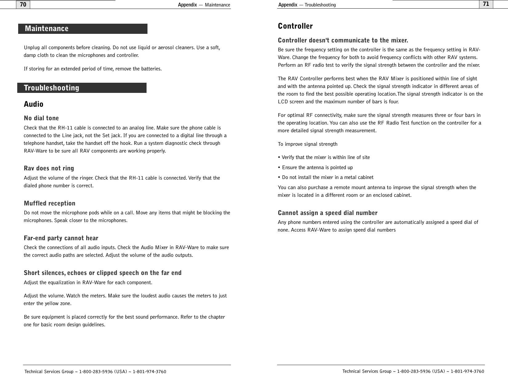 Unplug all components before cleaning. Do not use liquid or aerosol cleaners. Use a soft,damp cloth to clean the microphones and controller.If storing for an extended period of time, remove the batteries.Appendix — Maintenance Appendix — Troubleshooting71ControllerController doesn&apos;t communicate to the mixer.Be sure the frequency setting on the controller is the same as the frequency setting in RAV-Ware. Change the frequency for both to avoid frequency conflicts with other RAV systems.Perform an RF radio test to verify the signal strength between the controller and the mixer.The RAV Controller performs best when the RAV Mixer is positioned within line of sightand with the antenna pointed up. Check the signal strength indicator in different areas ofthe room to find the best possible operating location.The signal strength indicator is on theLCD screen and the maximum number of bars is four.For optimal RF connectivity, make sure the signal strength measures three or four bars inthe operating location. You can also use the RF Radio Test function on the controller for amore detailed signal strength measurement.To improve signal strength• Verify that the mixer is within line of site• Ensure the antenna is pointed up• Do not install the mixer in a metal cabinetYou can also purchase a remote mount antenna to improve the signal strength when themixer is located in a different room or an enclosed cabinet.Cannot assign a speed dial numberAny phone numbers entered using the controller are automatically assigned a speed dial ofnone. Access RAV-Ware to assign speed dial numbersTechnical Services Group ~ 1-800-283-5936 (USA) ~ 1-801-974-376070TroubleshootingTechnical Services Group ~ 1-800-283-5936 (USA) ~ 1-801-974-3760MaintenanceAudioNo dial toneCheck that the RH-11 cable is connected to an analog line. Make sure the phone cable isconnected to the Line jack, not the Set jack. If you are connected to a digital line through atelephone handset, take the handset off the hook. Run a system diagnostic check throughRAV-Ware to be sure all RAV components are working properly.Rav does not ringAdjust the volume of the ringer. Check that the RH-11 cable is connected. Verify that thedialed phone number is correct.Muffled receptionDo not move the microphone pods while on a call. Move any items that might be blocking themicrophones. Speak closer to the microphones.Far-end party cannot hearCheck the connections of all audio inputs. Check the Audio Mixer in RAV-Ware to make surethe correct audio paths are selected. Adjust the volume of the audio outputs.Short silences, echoes or clipped speech on the far endAdjust the equalization in RAV-Ware for each component.Adjust the volume. Watch the meters. Make sure the loudest audio causes the meters to justenter the yellow zone.Be sure equipment is placed correctly for the best sound performance. Refer to the chapterone for basic room design guidelines.