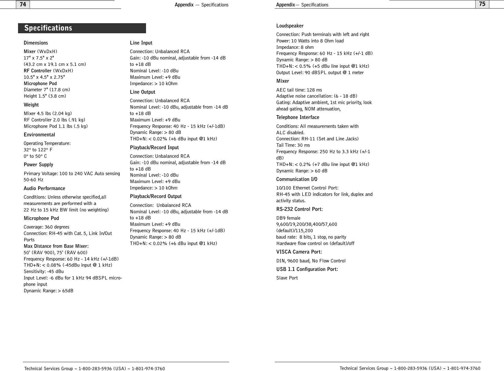 Appendix— Specifications75Technical Services Group ~ 1-800-283-5936 (USA) ~ 1-801-974-376074Appendix — SpecificationsTechnical Services Group ~ 1-800-283-5936 (USA) ~ 1-801-974-3760DimensionsMixer(WxDxH) 17&quot; x 7.5&quot; x 2&quot;(43.2 cm x 19.1 cm x 5.1 cm)RF Controller(WxDxH)10.5&quot; x 4.5&quot; x 2.75&quot;Microphone PodDiameter 7&quot; (17.8 cm)Height 1.5&quot; (3.8 cm)WeightMixer 4.5 lbs (2.04 kg)RF Controller 2.0 lbs (.91 kg)Microphone Pod 1.1 lbs (.5 kg)EnvironmentalOperating Temperature:32º to 122º F 0º to 50º CPower SupplyPrimary Voltage: 100 to 240 VAC Auto sensing50-60 HzAudio PerformanceConditions: Unless otherwise specified,all measurements are performed with a 22 Hz to 15 kHz BW limit (no weighting)Microphone PodCoverage: 360 degreesConnection: RH-45 with Cat. 5, Link In/OutPortsMax Distance from Base Mixer:50&apos; (RAV 900), 75&apos; (RAV 600)Frequency Response: 60 Hz - 14 kHz (+/-1dB)THD+N: &lt; 0.08% (-45dBu input @ 1 kHz)Sensitivity: -45 dBuInput Level: -6 dBu for 1 kHz 94 dBSPL micro-phone inputDynamic Range: &gt; 65dBLine InputConnection: Unbalanced RCAGain: -10 dBu nominal, adjustable from -14 dBto +18 dBNominal Level: -10 dBuMaximum Level: +9 dBuImpedance: &gt; 10 kOhmLine OutputConnection: Unbalanced RCANominal Level: -10 dBu, adjustable from -14 dBto +18 dBMaximum Level: +9 dBuFrequency Response: 40 Hz - 15 kHz (+/-1dB)Dynamic Range: &gt; 80 dB THD+N: &lt; 0.02% (+6 dBu input @1 kHz)Playback/Record InputConnection: Unbalanced RCAGain: -10 dBu nominal, adjustable from -14 dBto +18 dBNominal Level: -10 dBuMaximum Level: +9 dBuImpedance: &gt; 10 kOhmPlayback/Record OutputConnection: Unbalanced RCANominal Level: -10 dBu, adjustable from -14 dBto +18 dBMaximum Level: +9 dBuFrequency Response: 40 Hz - 15 kHz (+/-1dB)Dynamic Range: &gt; 80 dB THD+N: &lt; 0.02% (+6 dBu input @1 kHz)Specifications LoudspeakerConnection: Push terminals with left and rightPower: 10 Watts into 8 Ohm loadImpedance: 8 ohmFrequency Response: 60 Hz - 15 kHz (+/-1 dB) Dynamic Range: &gt; 80 dBTHD+N: &lt; 0.5% (+5 dBu line input @1 kHz)Output Level: 90 dBSPL output @ 1 meterMixerAEC tail time: 128 msAdaptive noise cancellation: (6 - 18 dB)Gating: Adaptive ambient, 1st mic priority, lookahead gating, NOM attenuation,Telephone InterfaceConditions: All measurements taken withALC disabled.Connection: RH-11 (Set and Line Jacks)Tail Time: 30  msFrequency Response: 250 Hz to 3.3 kHz (+/-1dB)THD+N: &lt; 0.2% (+7 dBu line input @1 kHz)Dynamic Range: &gt; 60 dBCommunication I/O10/100 Ethernet Control Port:RH-45 with LED indicators for link, duplex andactivity status.RS-232 Control Port:DB9 female9,600/19,200/38,400/57,600(default)/115,200baud rate: 8 bits, 1 stop, no parityHardware flow control on (default)/offVISCA Camera Port:DIN, 9600 baud, No Flow ControlUSB 1.1 Configuration Port:Slave Port