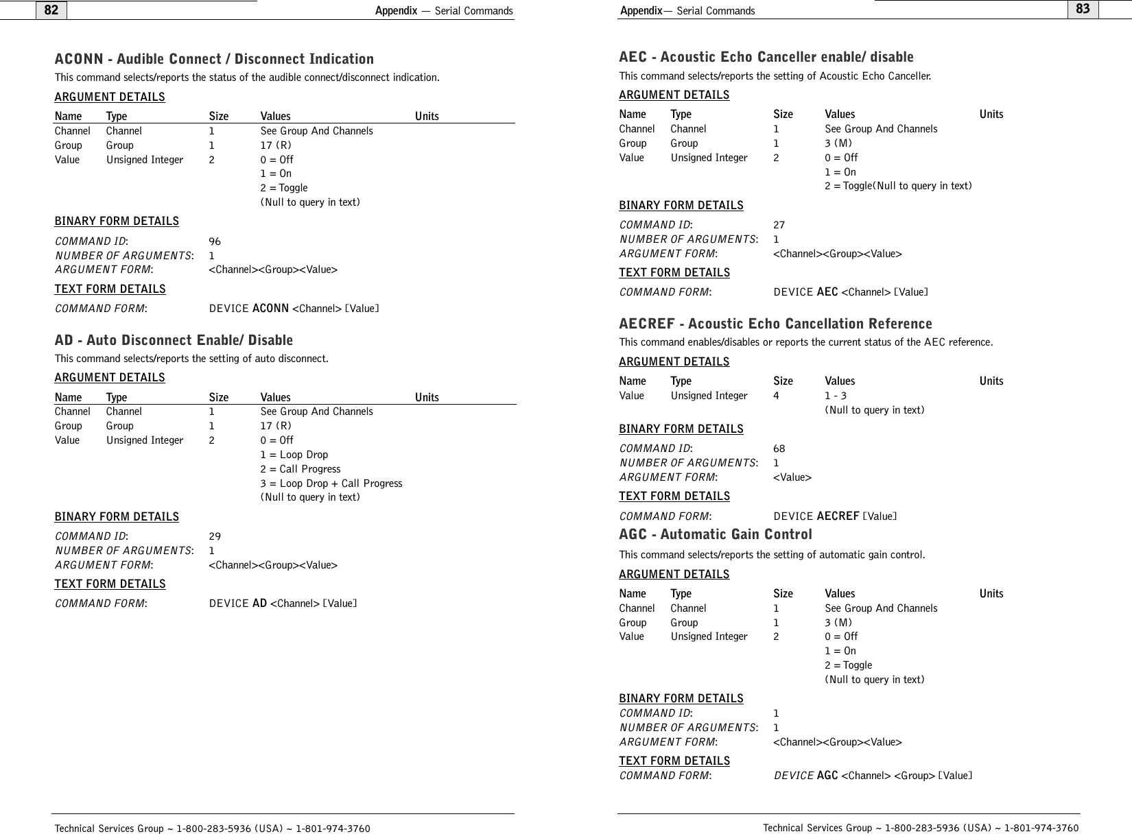 Appendix— Serial Commands83AEC - Acoustic Echo Canceller enable/ disableThis command selects/reports the setting of Acoustic Echo Canceller.ARGUMENT DETAILSName Type Size Values UnitsChannel Channel 1 See Group And ChannelsGroup Group 1 3 (M)Value Unsigned Integer 2 0 = Off1 = On2 = Toggle(Null to query in text)BINARY FORM DETAILSCOMMAND ID:27NUMBER OF ARGUMENTS:1ARGUMENT FORM: &lt;Channel&gt;&lt;Group&gt;&lt;Value&gt;TEXT FORM DETAILSCOMMAND FORM: DEVICE AEC &lt;Channel&gt; [Value]AECREF - Acoustic Echo Cancellation ReferenceThis command enables/disables or reports the current status of the AEC reference.ARGUMENT DETAILSName Type Size Values UnitsValue Unsigned Integer 4 1 - 3(Null to query in text)BINARY FORM DETAILSCOMMAND ID:68NUMBER OF ARGUMENTS:1ARGUMENT FORM: &lt;Value&gt;TEXT FORM DETAILSCOMMAND FORM: DEVICE AECREF [Value] AGC - Automatic Gain ControlThis command selects/reports the setting of automatic gain control.ARGUMENT DETAILSName Type Size Values UnitsChannel Channel 1 See Group And ChannelsGroup Group 1 3 (M)Value Unsigned Integer 2 0 = Off1 = On2 = Toggle(Null to query in text)BINARY FORM DETAILSCOMMAND ID:1NUMBER OF ARGUMENTS:1ARGUMENT FORM: &lt;Channel&gt;&lt;Group&gt;&lt;Value&gt;TEXT FORM DETAILSCOMMAND FORM:DEVICEAGC &lt;Channel&gt; &lt;Group&gt; [Value] Technical Services Group ~ 1-800-283-5936 (USA) ~ 1-801-974-3760Appendix — Serial Commands82Technical Services Group ~ 1-800-283-5936 (USA) ~ 1-801-974-3760ACONN - Audible Connect / Disconnect IndicationThis command selects/reports the status of the audible connect/disconnect indication.ARGUMENT DETAILSName Type Size Values UnitsChannel Channel 1 See Group And ChannelsGroup Group 1 17 (R)Value Unsigned Integer 2 0 = Off1 = On2 = Toggle(Null to query in text)BINARY FORM DETAILSCOMMAND ID:96NUMBER OF ARGUMENTS:1ARGUMENT FORM: &lt;Channel&gt;&lt;Group&gt;&lt;Value&gt;TEXT FORM DETAILSCOMMAND FORM: DEVICE ACONN &lt;Channel&gt; [Value]AD - Auto Disconnect Enable/ DisableThis command selects/reports the setting of auto disconnect.ARGUMENT DETAILSName Type Size Values UnitsChannel Channel 1 See Group And ChannelsGroup Group 1 17 (R)Value Unsigned Integer 2 0 = Off1 = Loop Drop2 = Call Progress3 = Loop Drop + Call Progress(Null to query in text)BINARY FORM DETAILSCOMMAND ID:29NUMBER OF ARGUMENTS:1ARGUMENT FORM: &lt;Channel&gt;&lt;Group&gt;&lt;Value&gt;TEXT FORM DETAILSCOMMAND FORM: DEVICE AD &lt;Channel&gt; [Value] 