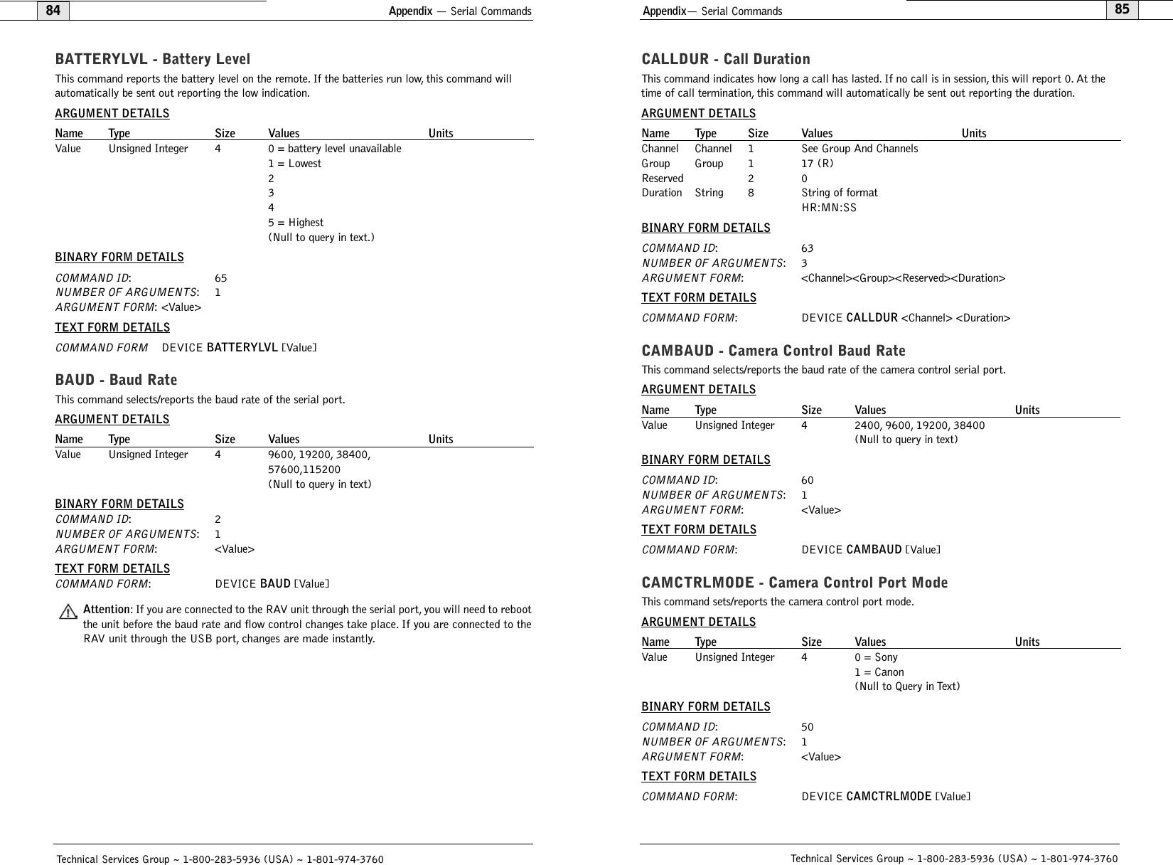 Appendix— Serial Commands85CALLDUR - Call DurationThis command indicates how long a call has lasted. If no call is in session, this will report 0. At thetime of call termination, this command will automatically be sent out reporting the duration.ARGUMENT DETAILSName Type Size Values UnitsChannel Channel 1 See Group And ChannelsGroup Group 1 17 (R)Reserved 2 0Duration String 8 String of format HR:MN:SSBINARY FORM DETAILSCOMMAND ID:63NUMBER OF ARGUMENTS:3ARGUMENT FORM: &lt;Channel&gt;&lt;Group&gt;&lt;Reserved&gt;&lt;Duration&gt;TEXT FORM DETAILSCOMMAND FORM: DEVICE CALLDUR &lt;Channel&gt; &lt;Duration&gt;CAMBAUD - Camera Control Baud RateThis command selects/reports the baud rate of the camera control serial port.ARGUMENT DETAILSName Type Size Values UnitsValue Unsigned Integer 4 2400, 9600, 19200, 38400(Null to query in text)BINARY FORM DETAILSCOMMAND ID:60NUMBER OF ARGUMENTS:1ARGUMENT FORM: &lt;Value&gt;TEXT FORM DETAILSCOMMAND FORM: DEVICE CAMBAUD [Value] CAMCTRLMODE - Camera Control Port Mode This command sets/reports the camera control port mode.ARGUMENT DETAILSName Type Size Values UnitsValue Unsigned Integer 4 0 = Sony1 = Canon(Null to Query in Text)BINARY FORM DETAILSCOMMAND ID:50NUMBER OF ARGUMENTS:1ARGUMENT FORM: &lt;Value&gt;TEXT FORM DETAILSCOMMAND FORM: DEVICE CAMCTRLMODE [Value]Technical Services Group ~ 1-800-283-5936 (USA) ~ 1-801-974-3760Appendix — Serial Commands84BATTERYLVL - Battery LevelThis command reports the battery level on the remote. If the batteries run low, this command willautomatically be sent out reporting the low indication.ARGUMENT DETAILSName Type Size Values UnitsValue Unsigned Integer 4 0 = battery level unavailable1 = Lowest2345 = Highest(Null to query in text.)BINARY FORM DETAILSCOMMAND ID:65NUMBER OF ARGUMENTS:1ARGUMENT FORM: &lt;Value&gt;TEXT FORM DETAILSCOMMAND FORMDEVICE BATTERYLVL [Value]BAUD - Baud RateThis command selects/reports the baud rate of the serial port.ARGUMENT DETAILSName Type Size Values UnitsValue Unsigned Integer 4 9600, 19200, 38400,57600,115200(Null to query in text)BINARY FORM DETAILSCOMMAND ID:2NUMBER OF ARGUMENTS:1ARGUMENT FORM: &lt;Value&gt;TEXT FORM DETAILSCOMMAND FORM: DEVICE BAUD [Value] Attention: If you are connected to the RAV unit through the serial port, you will need to rebootthe unit before the baud rate and flow control changes take place. If you are connected to theRAV unit through the USB port, changes are made instantly.Technical Services Group ~ 1-800-283-5936 (USA) ~ 1-801-974-3760